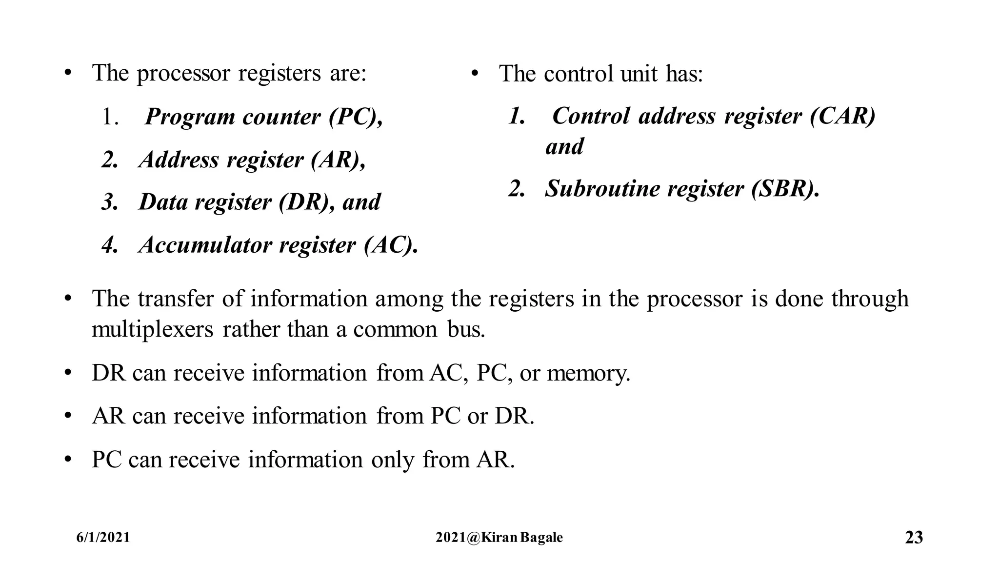 • The transfer of information among the registers in the processor is done through
multiplexers rather than a common bus.
• DR can receive information from AC, PC, or memory.
• AR can receive information from PC or DR.
• PC can receive information only from AR.
6/1/2021 2021@KiranBagale 23
• The processor registers are:
1. Program counter (PC),
2. Address register (AR),
3. Data register (DR), and
4. Accumulator register (AC).
• The control unit has:
1. Control address register (CAR)
and
2. Subroutine register (SBR).
 