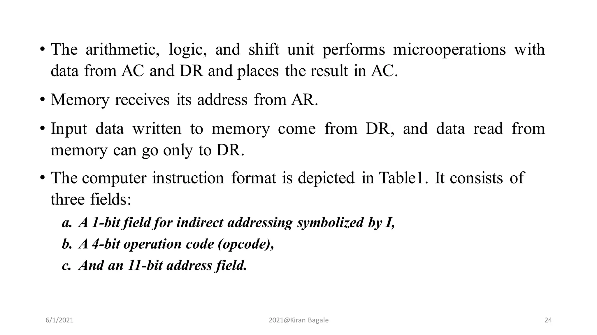 • The arithmetic, logic, and shift unit performs microoperations with
data from AC and DR and places the result in AC.
• Memory receives its address from AR.
• Input data written to memory come from DR, and data read from
memory can go only to DR.
• The computer instruction format is depicted in Table1. It consists of
three fields:
a. A 1-bit field for indirect addressing symbolized by I,
b. A 4-bit operation code (opcode),
c. And an 11-bit address field.
6/1/2021 2021@Kiran Bagale 24
 