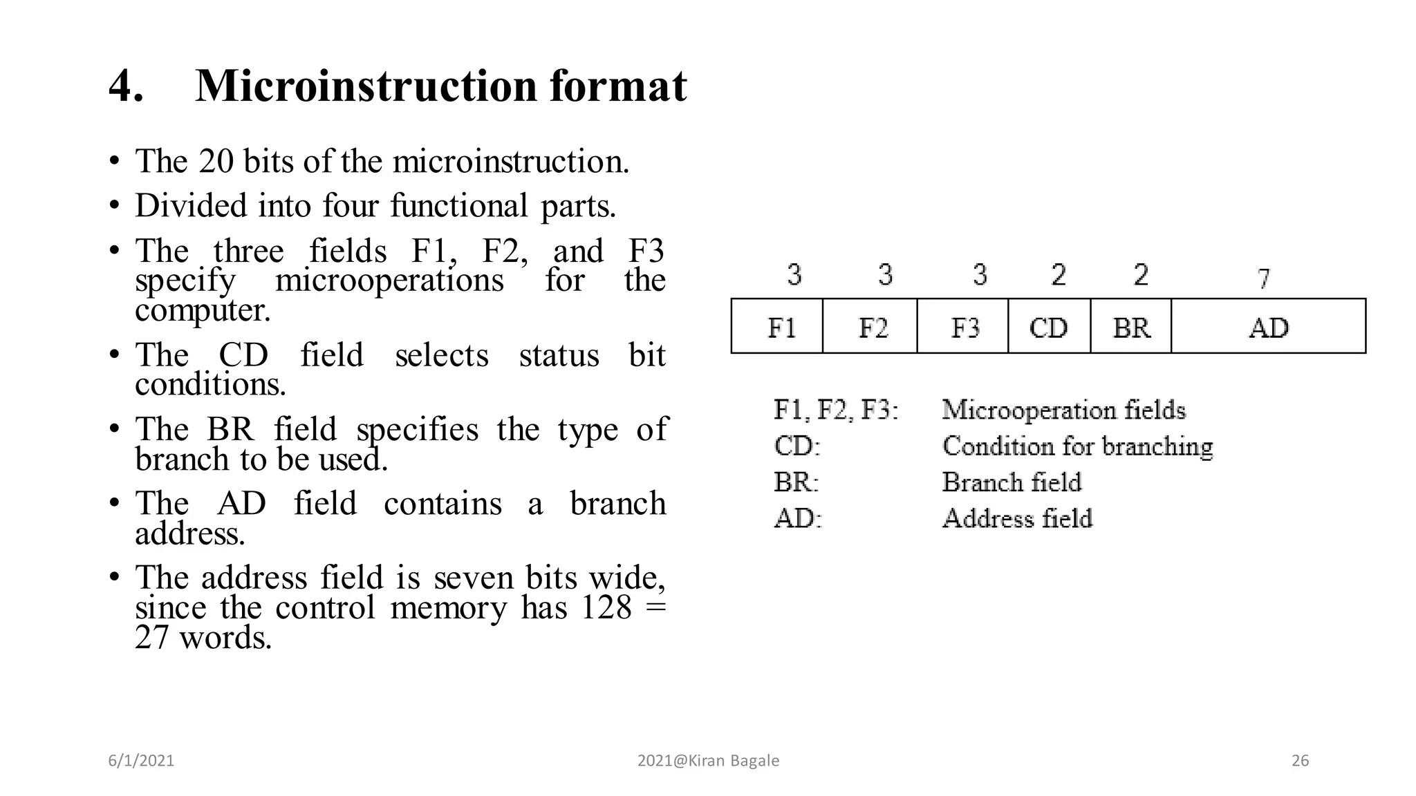 4. Microinstruction format
• The 20 bits of the microinstruction.
• Divided into four functional parts.
• The three fields F1, F2, and F3
specify microoperations for the
computer.
• The CD field selects status bit
conditions.
• The BR field specifies the type of
branch to be used.
• The AD field contains a branch
address.
• The address field is seven bits wide,
since the control memory has 128 =
27 words.
6/1/2021 2021@Kiran Bagale 26
 