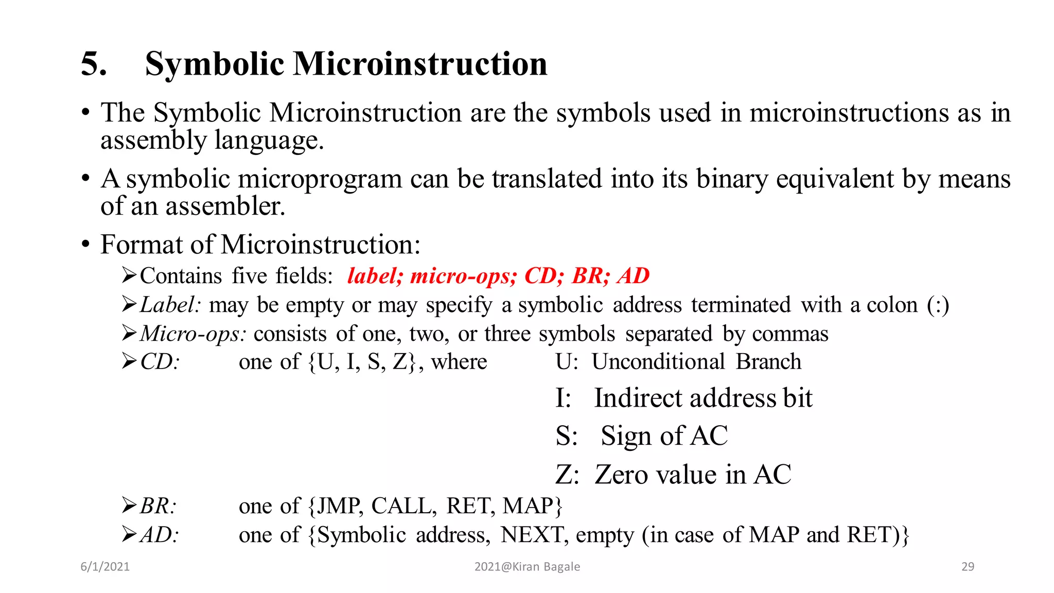 5. Symbolic Microinstruction
• The Symbolic Microinstruction are the symbols used in microinstructions as in
assembly language.
• A symbolic microprogram can be translated into its binary equivalent by means
of an assembler.
• Format of Microinstruction:
Contains five fields: label; micro-ops; CD; BR; AD
Label: may be empty or may specify a symbolic address terminated with a colon (:)
Micro-ops: consists of one, two, or three symbols separated by commas
CD: one of {U, I, S, Z}, where U: Unconditional Branch
I: Indirect address bit
S: Sign of AC
Z: Zero value in AC
BR: one of {JMP, CALL, RET, MAP}
AD: one of {Symbolic address, NEXT, empty (in case of MAP and RET)}
6/1/2021 2021@Kiran Bagale 29
 
