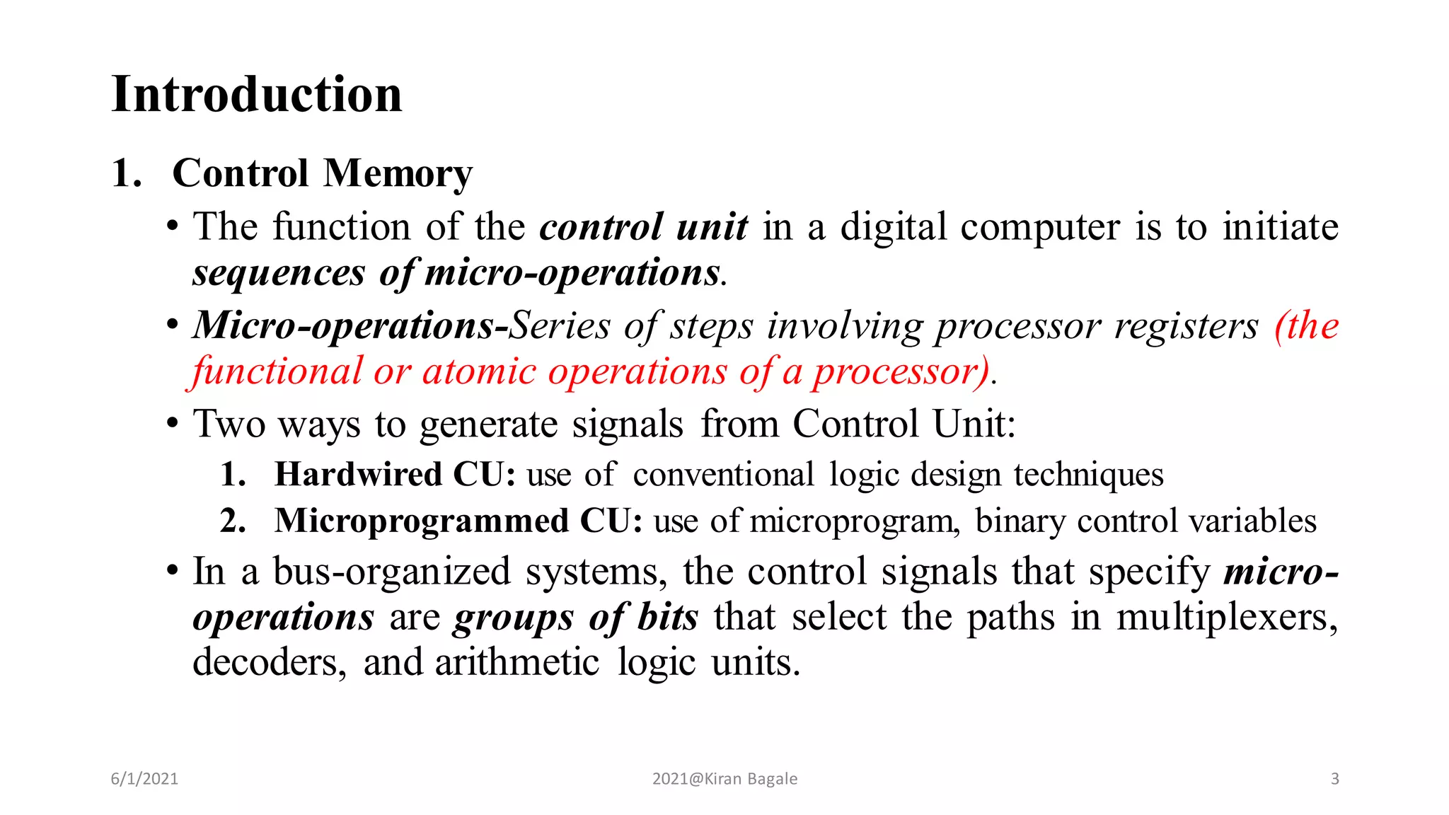 Introduction
1. Control Memory
• The function of the control unit in a digital computer is to initiate
sequences of micro-operations.
• Micro-operations-Series of steps involving processor registers (the
functional or atomic operations of a processor).
• Two ways to generate signals from Control Unit:
1. Hardwired CU: use of conventional logic design techniques
2. Microprogrammed CU: use of microprogram, binary control variables
• In a bus-organized systems, the control signals that specify micro-
operations are groups of bits that select the paths in multiplexers,
decoders, and arithmetic logic units.
6/1/2021 2021@Kiran Bagale 3
 