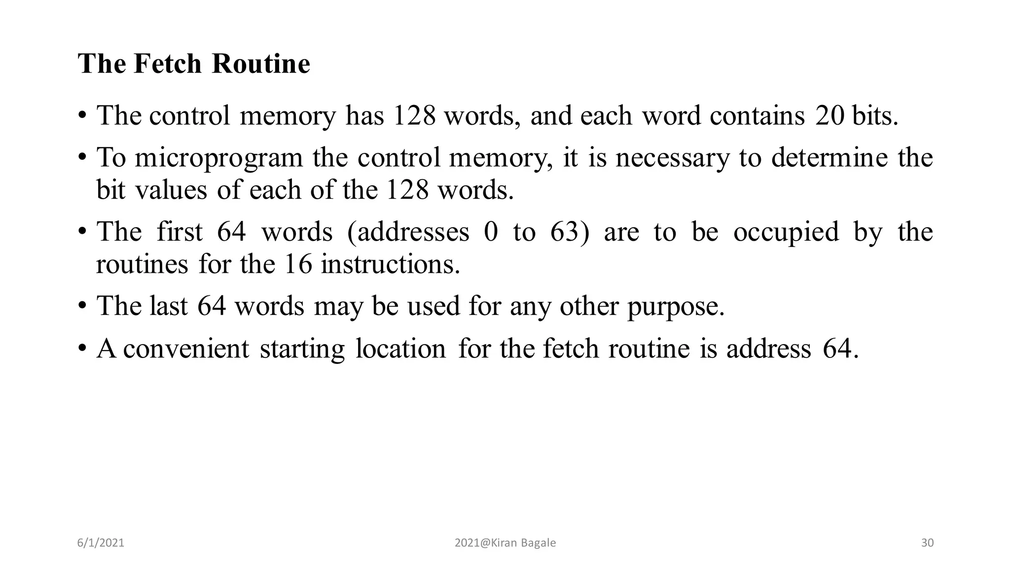 The Fetch Routine
• The control memory has 128 words, and each word contains 20 bits.
• To microprogram the control memory, it is necessary to determine the
bit values of each of the 128 words.
• The first 64 words (addresses 0 to 63) are to be occupied by the
routines for the 16 instructions.
• The last 64 words may be used for any other purpose.
• A convenient starting location for the fetch routine is address 64.
6/1/2021 2021@Kiran Bagale 30
 