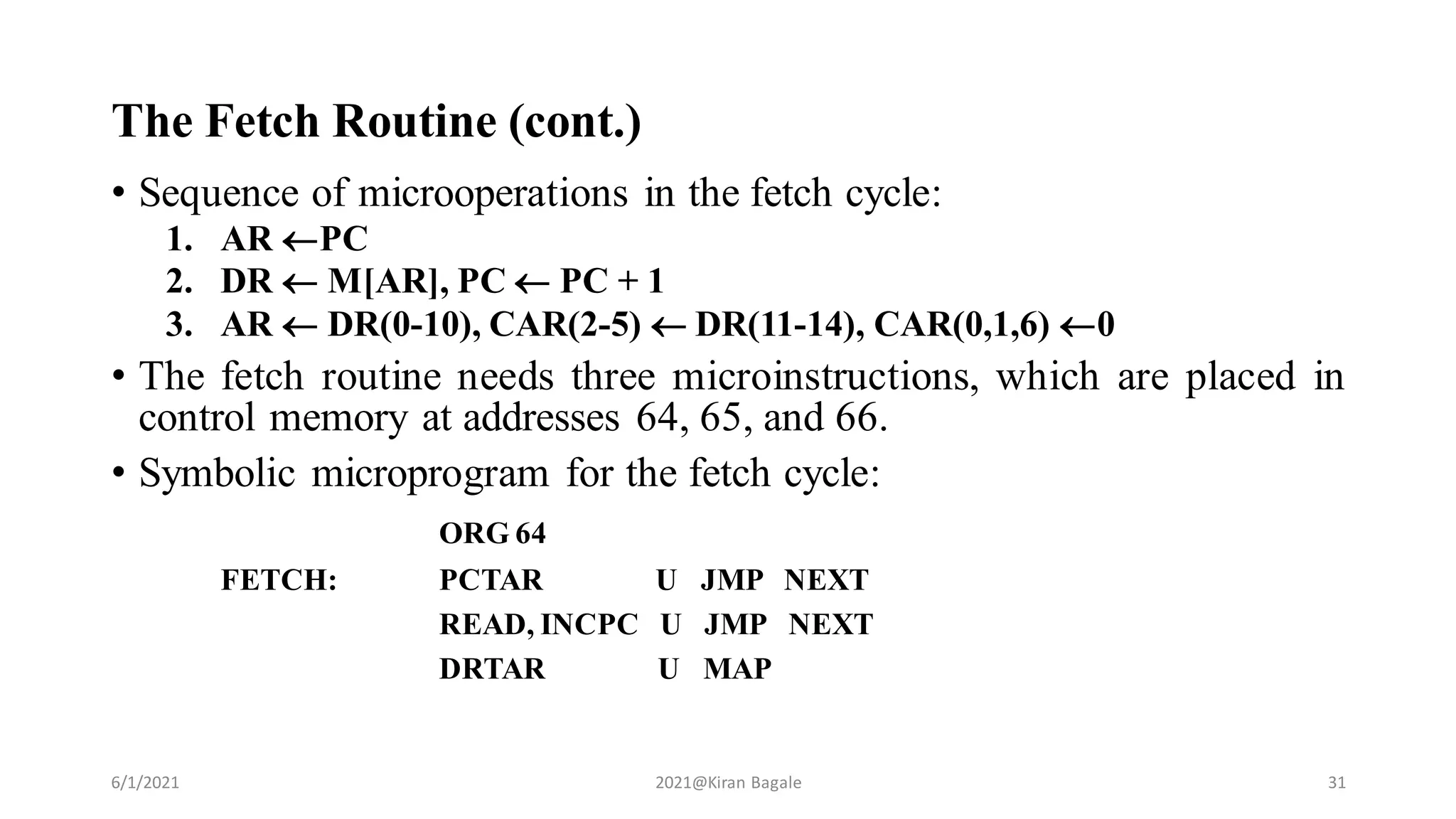 The Fetch Routine (cont.)
• Sequence of microoperations in the fetch cycle:
1. AR PC
2. DR  M[AR], PC  PC + 1
3. AR  DR(0-10), CAR(2-5)  DR(11-14), CAR(0,1,6) 0
• The fetch routine needs three microinstructions, which are placed in
control memory at addresses 64, 65, and 66.
• Symbolic microprogram for the fetch cycle:
ORG 64
FETCH: PCTAR U JMP NEXT
READ, INCPC U JMP NEXT
DRTAR U MAP
6/1/2021 2021@Kiran Bagale 31
 