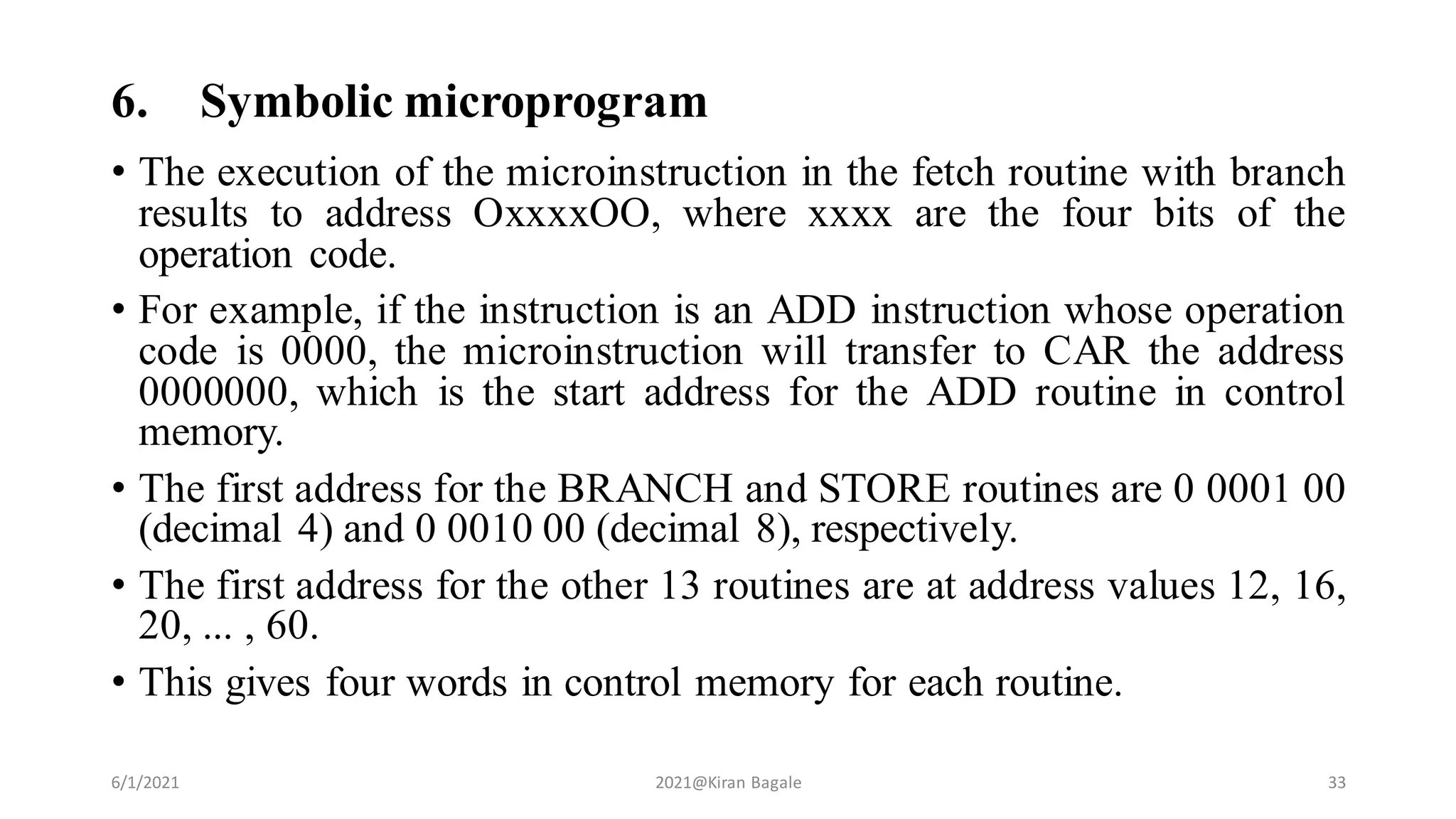 6. Symbolic microprogram
• The execution of the microinstruction in the fetch routine with branch
results to address OxxxxOO, where xxxx are the four bits of the
operation code.
• For example, if the instruction is an ADD instruction whose operation
code is 0000, the microinstruction will transfer to CAR the address
0000000, which is the start address for the ADD routine in control
memory.
• The first address for the BRANCH and STORE routines are 0 0001 00
(decimal 4) and 0 0010 00 (decimal 8), respectively.
• The first address for the other 13 routines are at address values 12, 16,
20, ... , 60.
• This gives four words in control memory for each routine.
6/1/2021 2021@Kiran Bagale 33
 