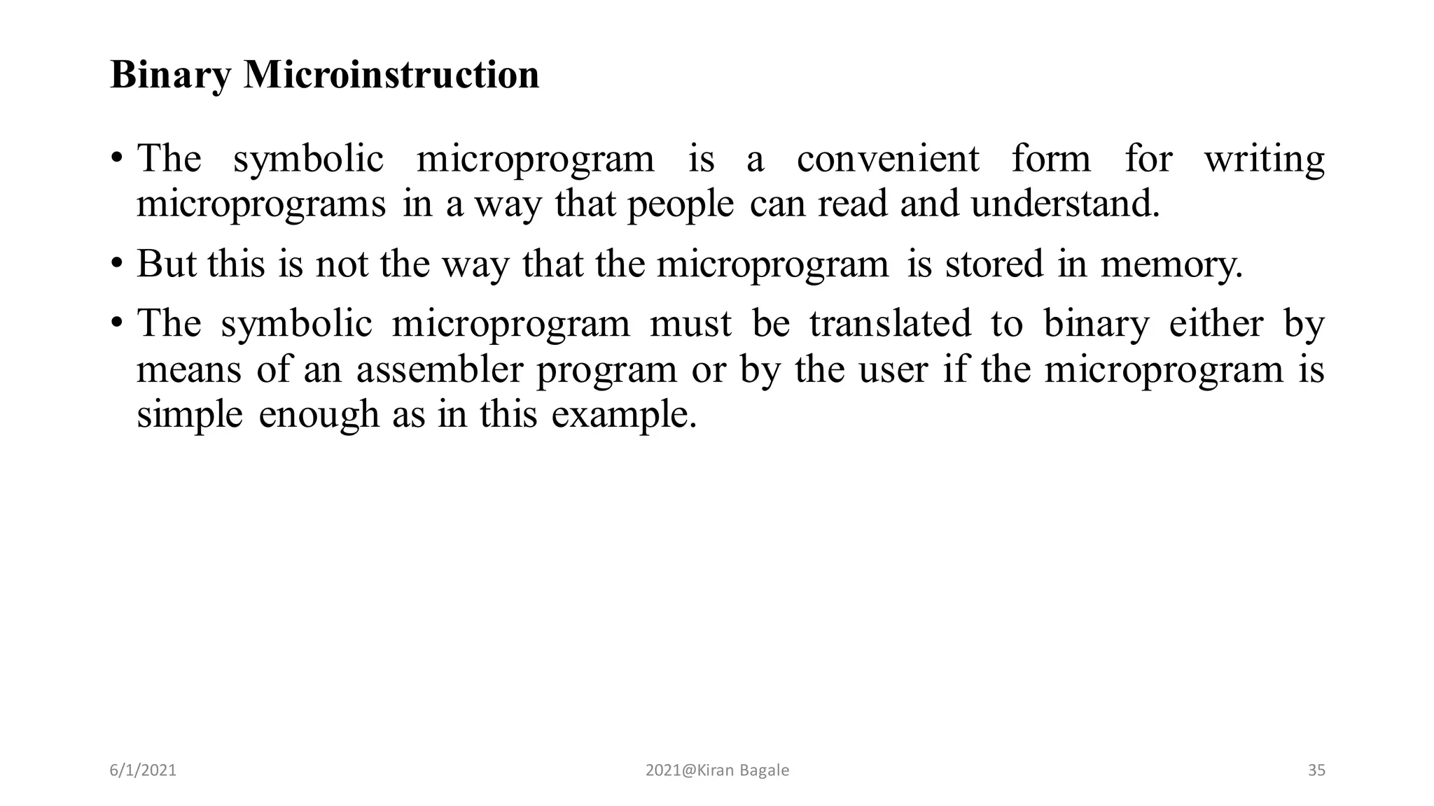 Binary Microinstruction
• The symbolic microprogram is a convenient form for writing
microprograms in a way that people can read and understand.
• But this is not the way that the microprogram is stored in memory.
• The symbolic microprogram must be translated to binary either by
means of an assembler program or by the user if the microprogram is
simple enough as in this example.
6/1/2021 2021@Kiran Bagale 35
 