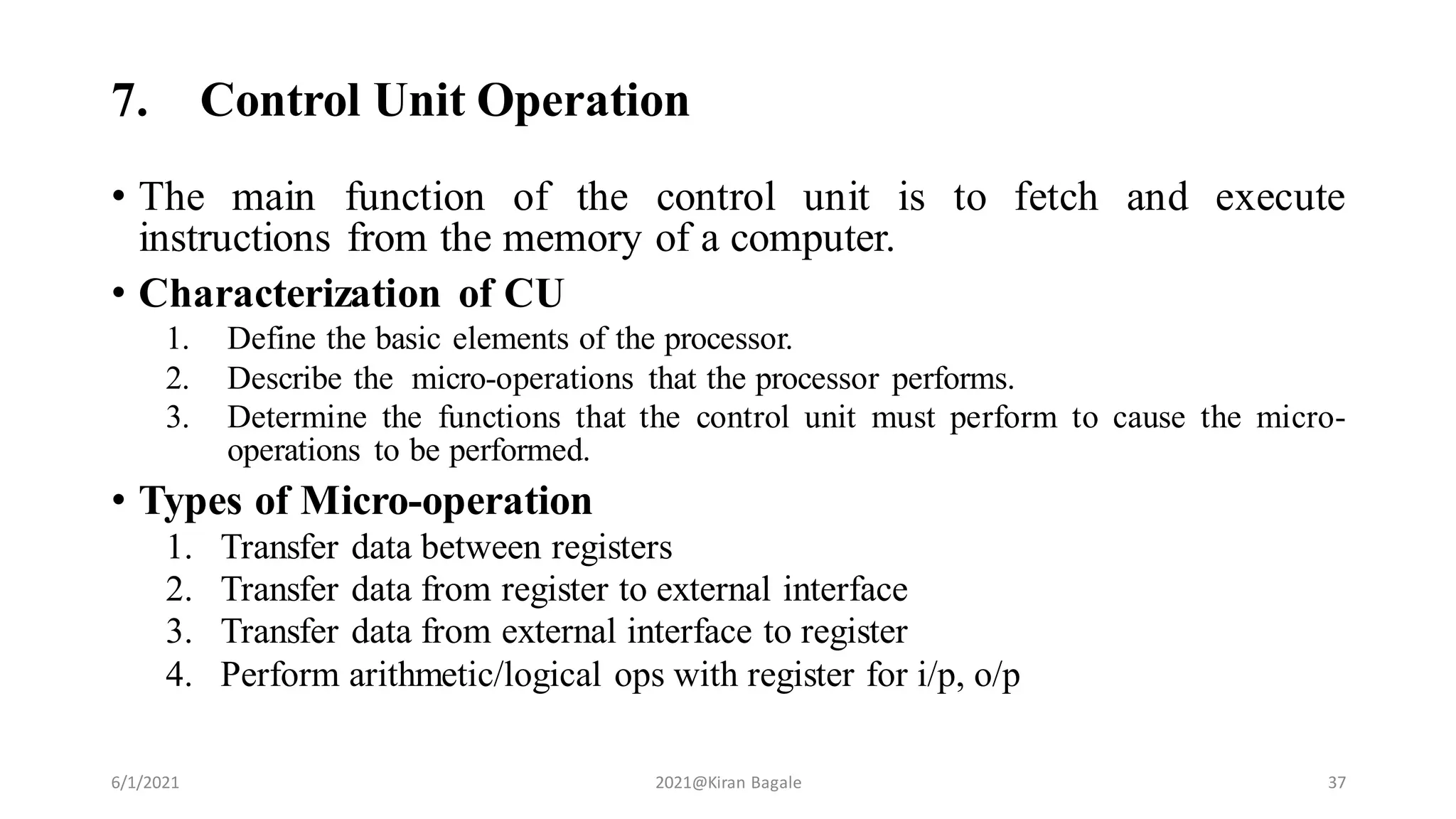 7. Control Unit Operation
• The main function of the control unit is to fetch and execute
instructions from the memory of a computer.
• Characterization of CU
1. Define the basic elements of the processor.
2. Describe the micro-operations that the processor performs.
3. Determine the functions that the control unit must perform to cause the micro-
operations to be performed.
• Types of Micro-operation
1. Transfer data between registers
2. Transfer data from register to external interface
3. Transfer data from external interface to register
4. Perform arithmetic/logical ops with register for i/p, o/p
6/1/2021 2021@Kiran Bagale 37
 
