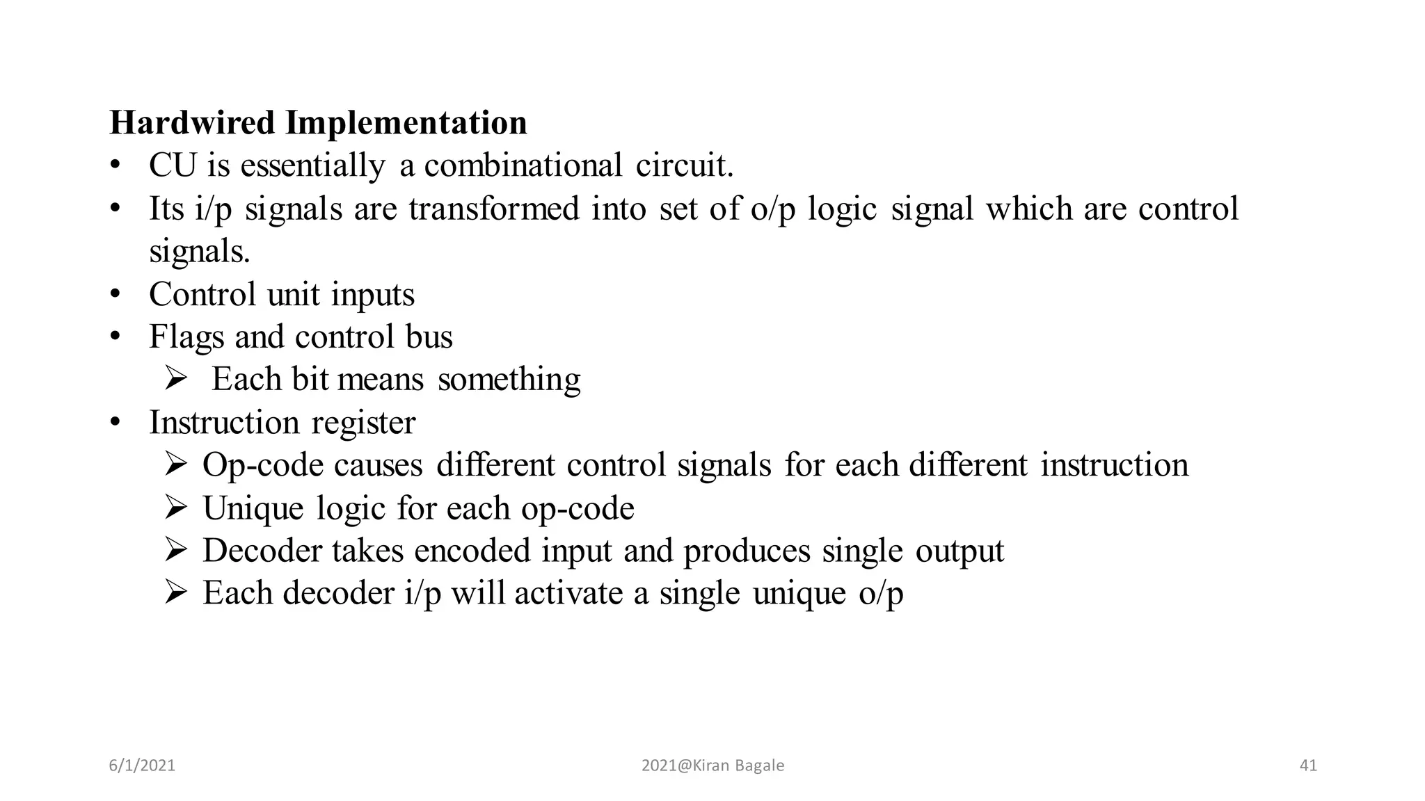 6/1/2021 2021@Kiran Bagale 41
Hardwired Implementation
• CU is essentially a combinational circuit.
• Its i/p signals are transformed into set of o/p logic signal which are control
signals.
• Control unit inputs
• Flags and control bus
 Each bit means something
• Instruction register
 Op-code causes different control signals for each different instruction
 Unique logic for each op-code
 Decoder takes encoded input and produces single output
 Each decoder i/p will activate a single unique o/p
 