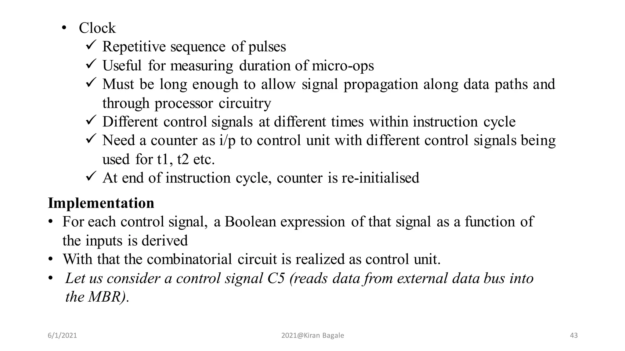 6/1/2021 2021@Kiran Bagale 43
• Clock
 Repetitive sequence of pulses
 Useful for measuring duration of micro-ops
 Must be long enough to allow signal propagation along data paths and
through processor circuitry
 Different control signals at different times within instruction cycle
 Need a counter as i/p to control unit with different control signals being
used for t1, t2 etc.
 At end of instruction cycle, counter is re-initialised
Implementation
• For each control signal, a Boolean expression of that signal as a function of
the inputs is derived
• With that the combinatorial circuit is realized as control unit.
• Let us consider a control signal C5 (reads data from external data bus into
the MBR).
 