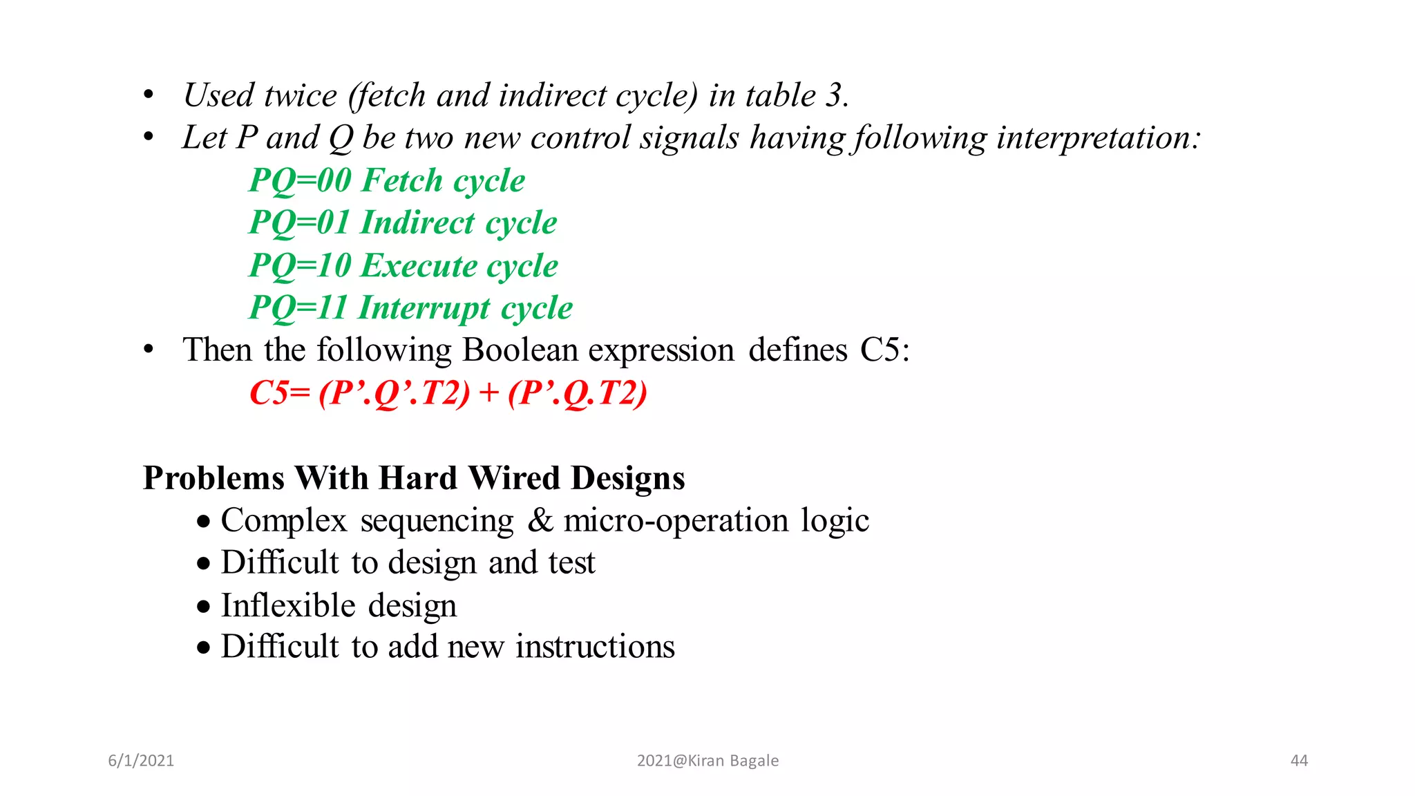 6/1/2021 2021@Kiran Bagale 44
• Used twice (fetch and indirect cycle) in table 3.
• Let P and Q be two new control signals having following interpretation:
PQ=00 Fetch cycle
PQ=01 Indirect cycle
PQ=10 Execute cycle
PQ=11 Interrupt cycle
• Then the following Boolean expression defines C5:
C5= (P’.Q’.T2) + (P’.Q.T2)
Problems With Hard Wired Designs
 Complex sequencing & micro-operation logic
 Difficult to design and test
 Inflexible design
 Difficult to add new instructions
 