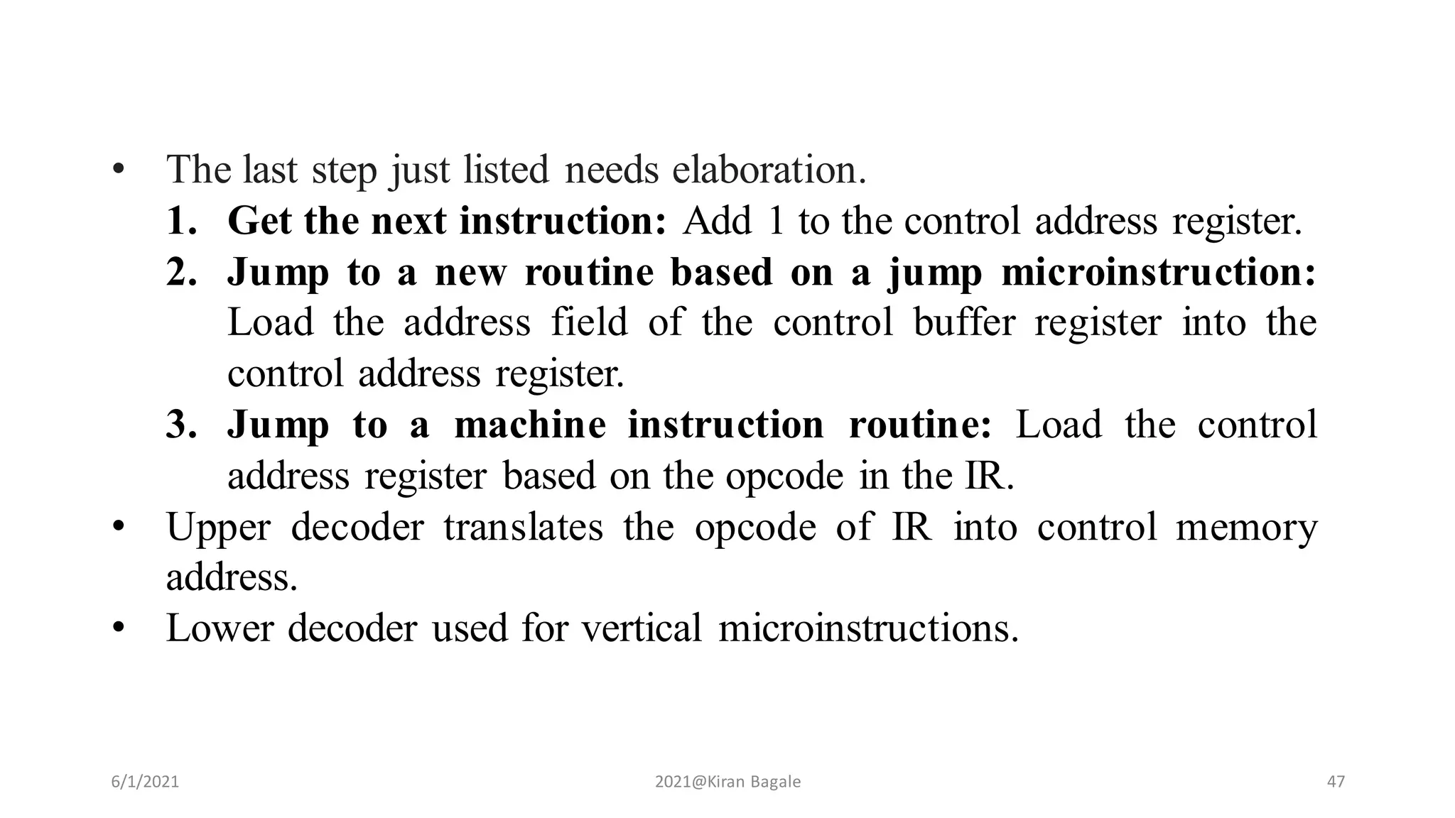 6/1/2021 2021@Kiran Bagale 47
• The last step just listed needs elaboration.
1. Get the next instruction: Add 1 to the control address register.
2. Jump to a new routine based on a jump microinstruction:
Load the address field of the control buffer register into the
control address register.
3. Jump to a machine instruction routine: Load the control
address register based on the opcode in the IR.
• Upper decoder translates the opcode of IR into control memory
address.
• Lower decoder used for vertical microinstructions.
 