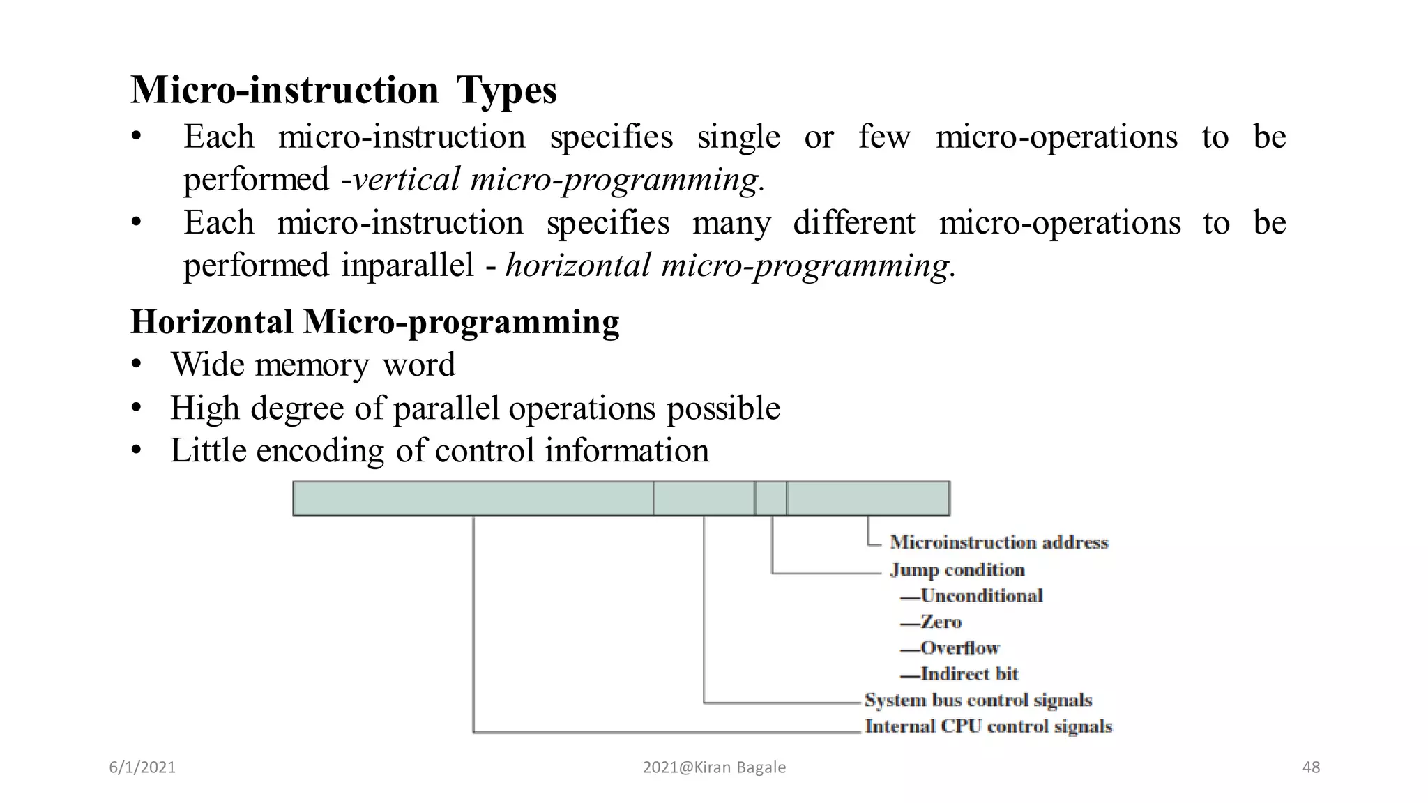 6/1/2021 2021@Kiran Bagale 48
Micro-instruction Types
• Each micro-instruction specifies single or few micro-operations to be
performed -vertical micro-programming.
• Each micro-instruction specifies many different micro-operations to be
performed inparallel - horizontal micro-programming.
Horizontal Micro-programming
• Wide memory word
• High degree of parallel operations possible
• Little encoding of control information
 