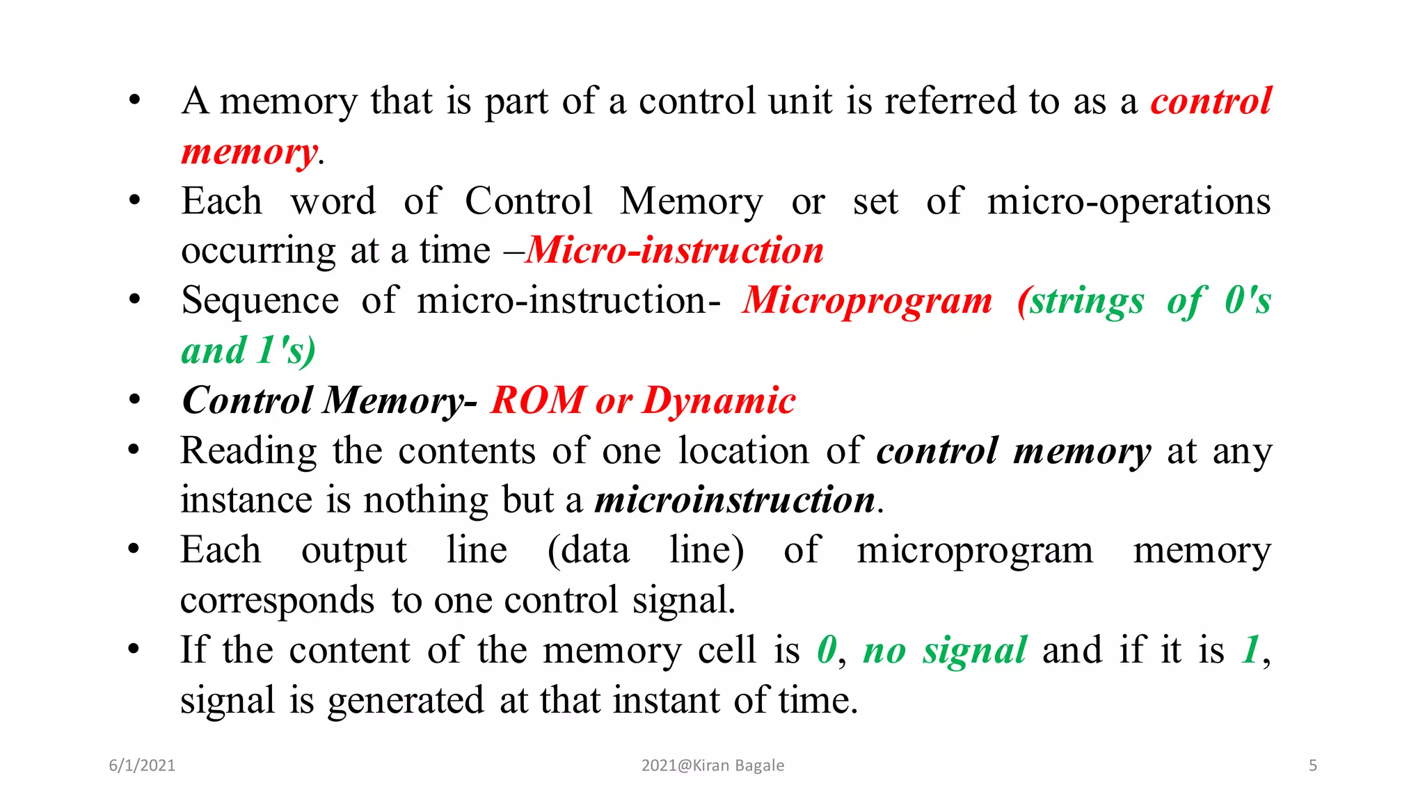 • A memory that is part of a control unit is referred to as a control
memory.
• Each word of Control Memory or set of micro-operations
occurring at a time –Micro-instruction
• Sequence of micro-instruction- Microprogram (strings of 0's
and 1's)
• Control Memory- ROM or Dynamic
• Reading the contents of one location of control memory at any
instance is nothing but a microinstruction.
• Each output line (data line) of microprogram memory
corresponds to one control signal.
• If the content of the memory cell is 0, no signal and if it is 1,
signal is generated at that instant of time.
6/1/2021 2021@Kiran Bagale 5
 