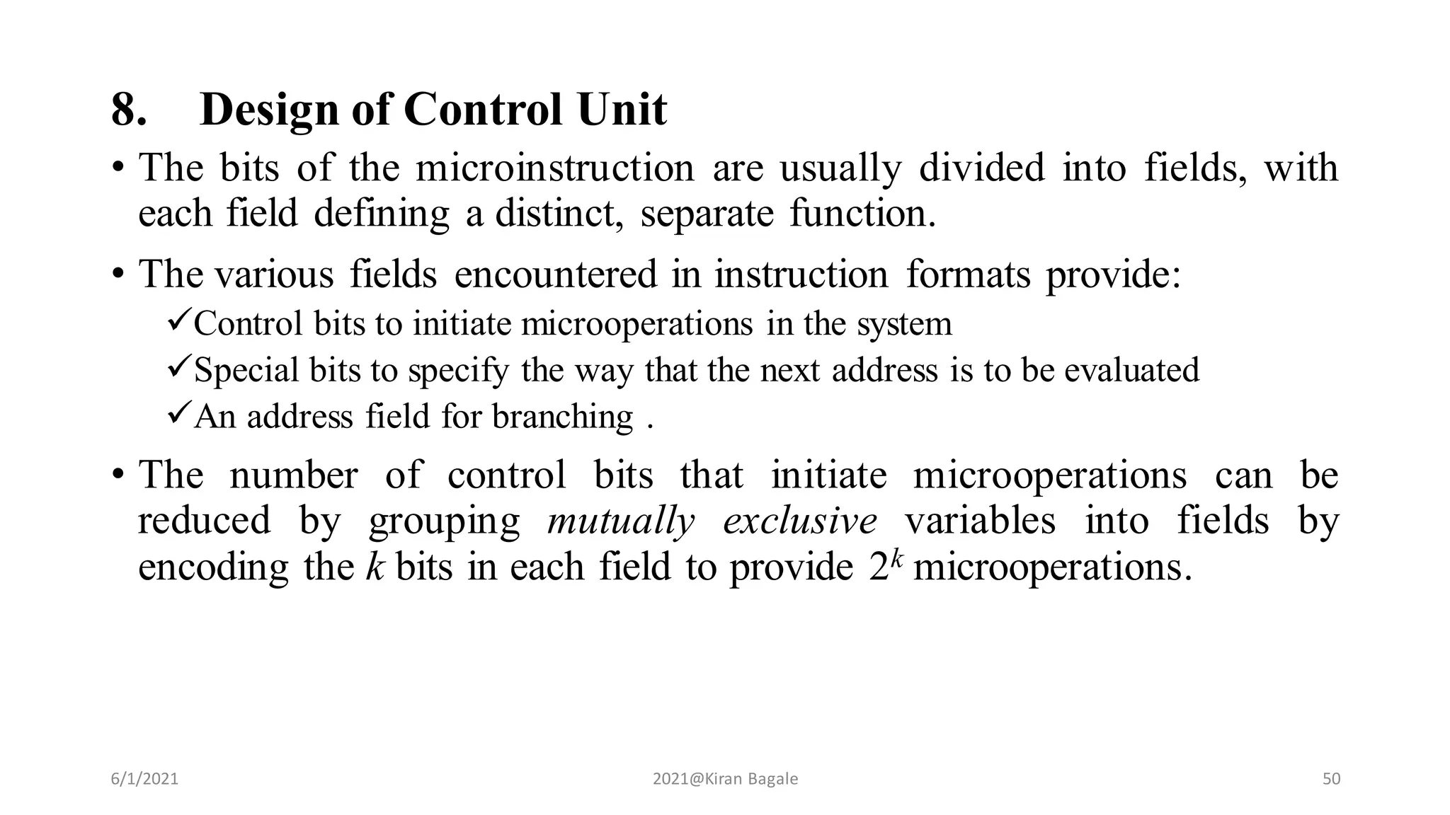 8. Design of Control Unit
• The bits of the microinstruction are usually divided into fields, with
each field defining a distinct, separate function.
• The various fields encountered in instruction formats provide:
Control bits to initiate microoperations in the system
Special bits to specify the way that the next address is to be evaluated
An address field for branching .
• The number of control bits that initiate microoperations can be
reduced by grouping mutually exclusive variables into fields by
encoding the k bits in each field to provide 2k microoperations.
6/1/2021 2021@Kiran Bagale 50
 