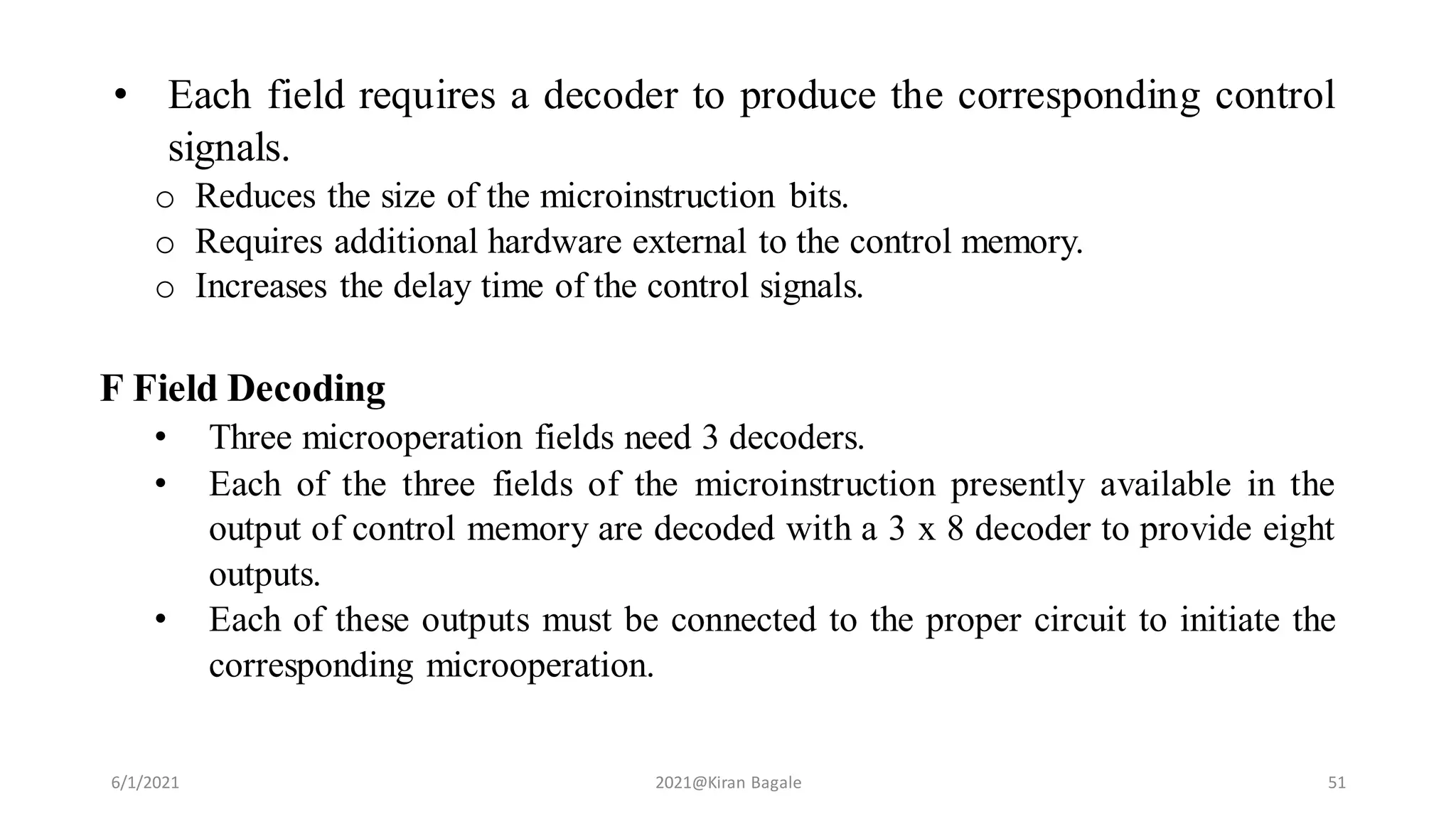 • Each field requires a decoder to produce the corresponding control
signals.
o Reduces the size of the microinstruction bits.
o Requires additional hardware external to the control memory.
o Increases the delay time of the control signals.
F Field Decoding
• Three microoperation fields need 3 decoders.
• Each of the three fields of the microinstruction presently available in the
output of control memory are decoded with a 3 x 8 decoder to provide eight
outputs.
• Each of these outputs must be connected to the proper circuit to initiate the
corresponding microoperation.
6/1/2021 2021@Kiran Bagale 51
 