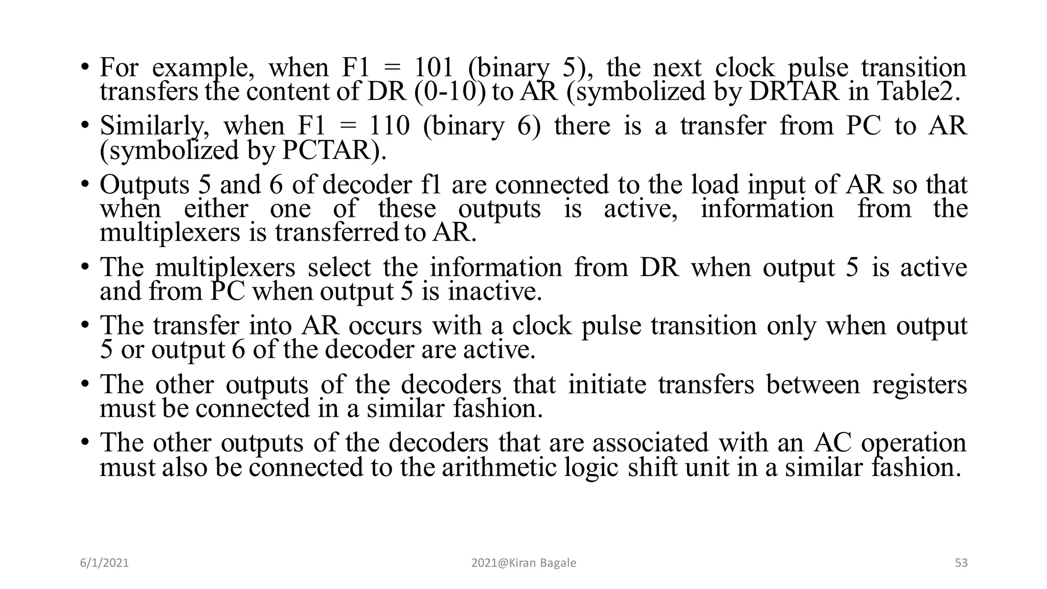 • For example, when F1 = 101 (binary 5), the next clock pulse transition
transfers the content of DR (0-10) to AR (symbolized by DRTAR in Table2.
• Similarly, when F1 = 110 (binary 6) there is a transfer from PC to AR
(symbolized by PCTAR).
• Outputs 5 and 6 of decoder f1 are connected to the load input of AR so that
when either one of these outputs is active, information from the
multiplexers is transferred to AR.
• The multiplexers select the information from DR when output 5 is active
and from PC when output 5 is inactive.
• The transfer into AR occurs with a clock pulse transition only when output
5 or output 6 of the decoder are active.
• The other outputs of the decoders that initiate transfers between registers
must be connected in a similar fashion.
• The other outputs of the decoders that are associated with an AC operation
must also be connected to the arithmetic logic shift unit in a similar fashion.
6/1/2021 2021@Kiran Bagale 53
 