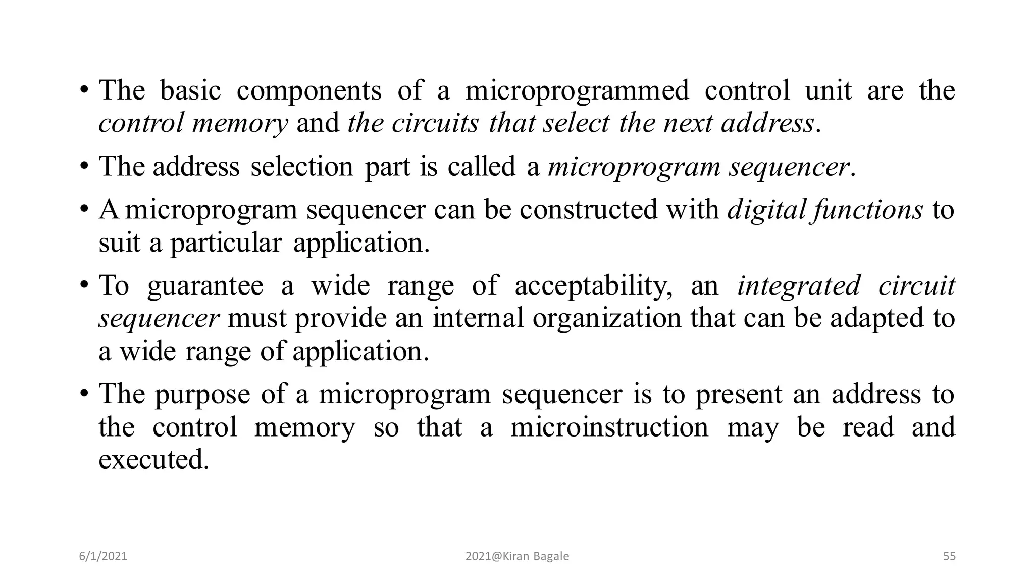 • The basic components of a microprogrammed control unit are the
control memory and the circuits that select the next address.
• The address selection part is called a microprogram sequencer.
• A microprogram sequencer can be constructed with digital functions to
suit a particular application.
• To guarantee a wide range of acceptability, an integrated circuit
sequencer must provide an internal organization that can be adapted to
a wide range of application.
• The purpose of a microprogram sequencer is to present an address to
the control memory so that a microinstruction may be read and
executed.
6/1/2021 2021@Kiran Bagale 55
 