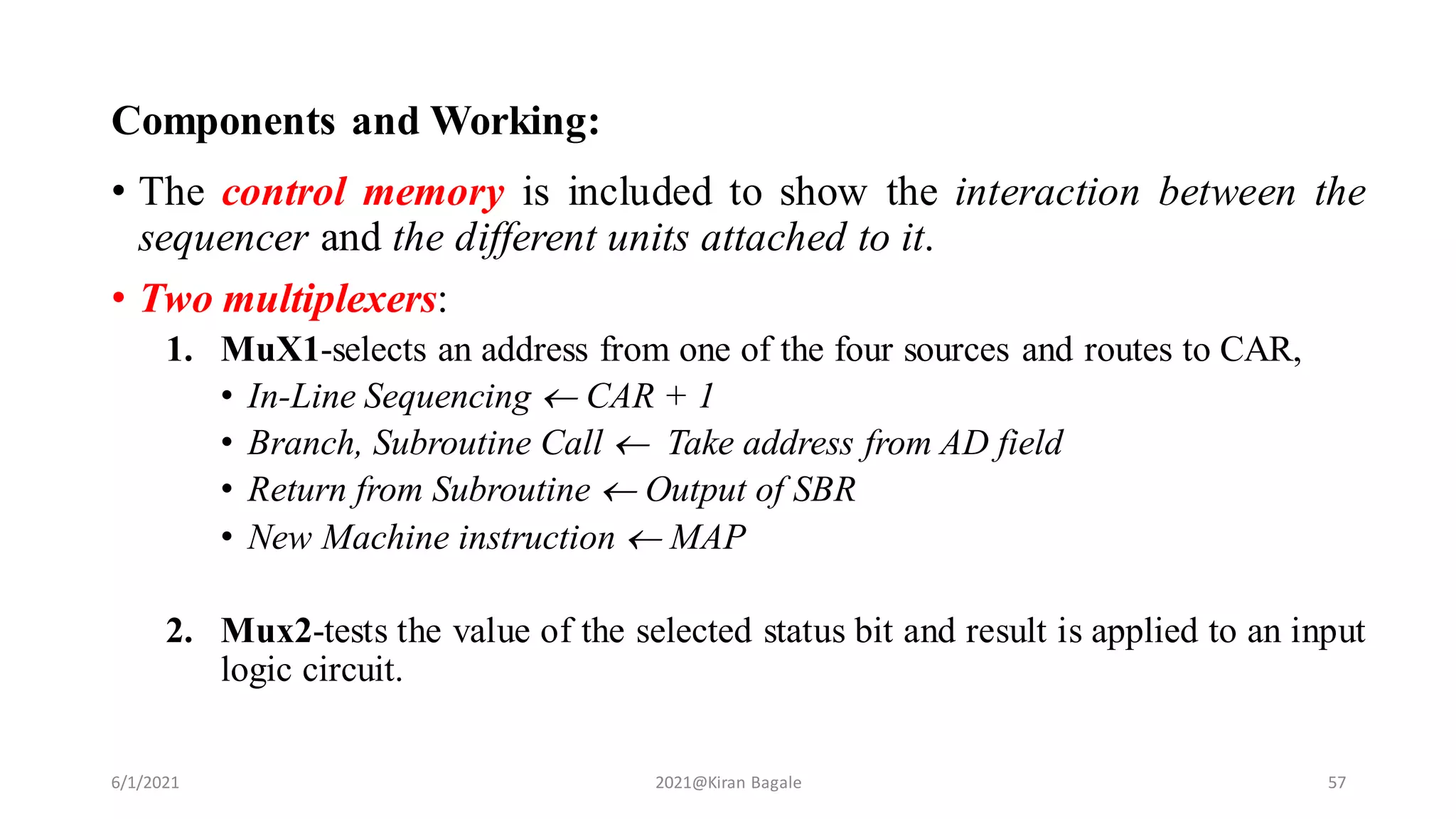 Components and Working:
• The control memory is included to show the interaction between the
sequencer and the different units attached to it.
• Two multiplexers:
1. MuX1-selects an address from one of the four sources and routes to CAR,
• In-Line Sequencing  CAR + 1
• Branch, Subroutine Call  Take address from AD field
• Return from Subroutine  Output of SBR
• New Machine instruction  MAP
2. Mux2-tests the value of the selected status bit and result is applied to an input
logic circuit.
6/1/2021 2021@Kiran Bagale 57
 