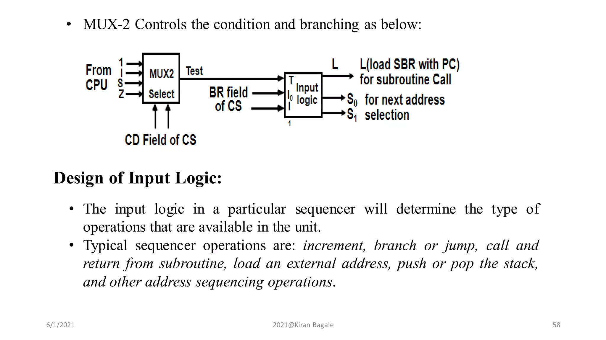 • MUX-2 Controls the condition and branching as below:
6/1/2021 2021@Kiran Bagale 58
Design of Input Logic:
• The input logic in a particular sequencer will determine the type of
operations that are available in the unit.
• Typical sequencer operations are: increment, branch or jump, call and
return from subroutine, load an external address, push or pop the stack,
and other address sequencing operations.
 