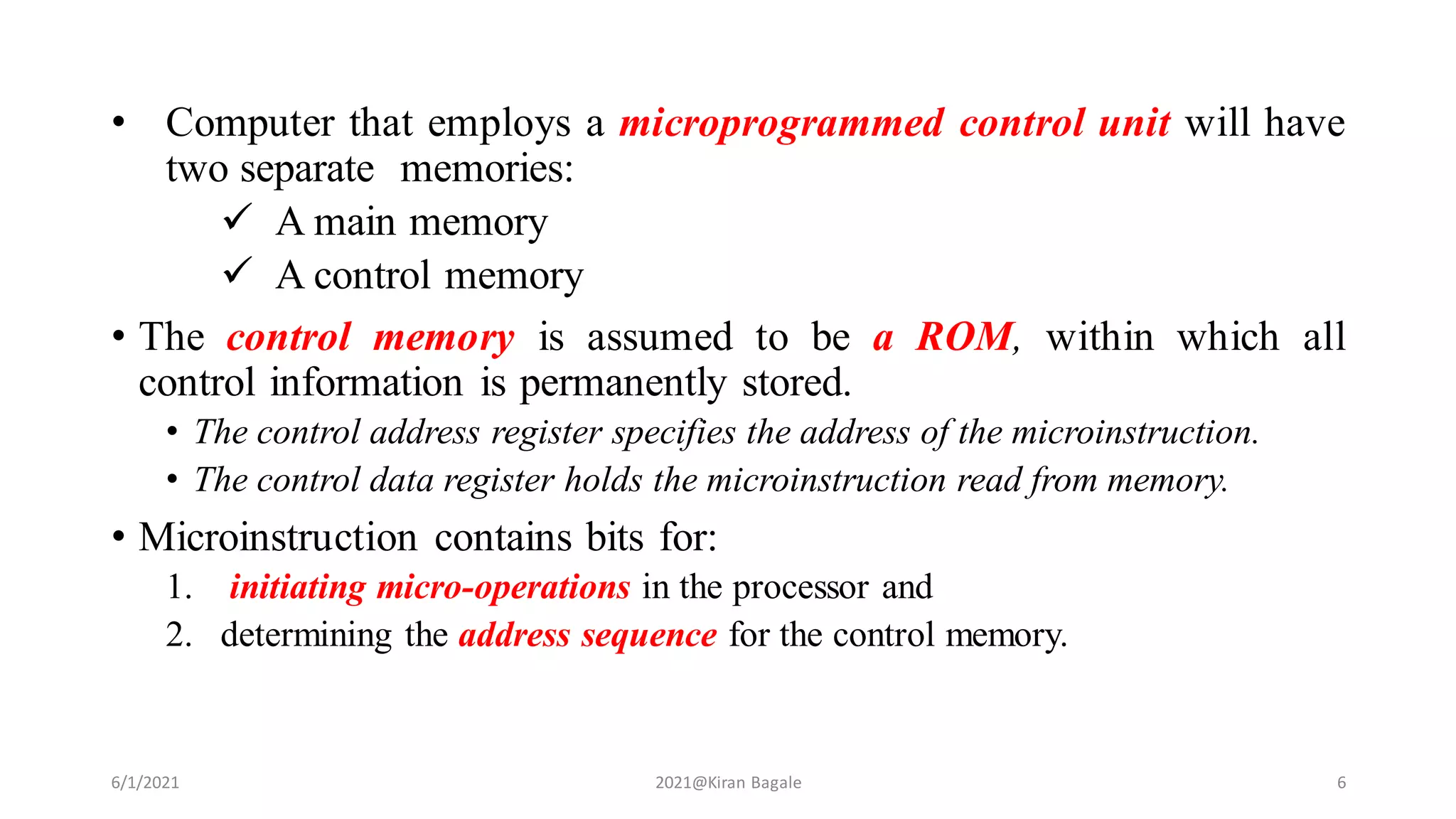 • Computer that employs a microprogrammed control unit will have
two separate memories:
 A main memory
 A control memory
• The control memory is assumed to be a ROM, within which all
control information is permanently stored.
• The control address register specifies the address of the microinstruction.
• The control data register holds the microinstruction read from memory.
• Microinstruction contains bits for:
1. initiating micro-operations in the processor and
2. determining the address sequence for the control memory.
6/1/2021 2021@Kiran Bagale 6
 