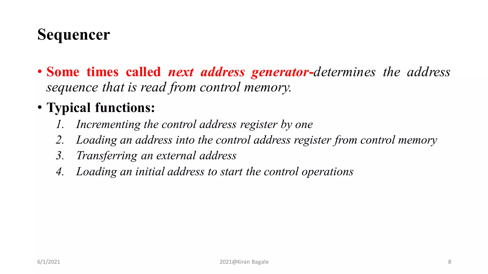 • Some times called next address generator-determines the address
sequence that is read from control memory.
• Typical functions:
1. Incrementing the control address register by one
2. Loading an address into the control address register from control memory
3. Transferring an external address
4. Loading an initial address to start the control operations
Sequencer
6/1/2021 2021@Kiran Bagale 8
 