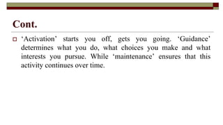 Cont.
 ‘Activation’ starts you off, gets you going. ‘Guidance’
determines what you do, what choices you make and what
interests you pursue. While ‘maintenance’ ensures that this
activity continues over time.
 