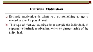 Extrinsic Motivation
 Extrinsic motivation is when you do something to get a
reward or avoid a punishment.
 This type of motivation arises from outside the individual, as
opposed to intrinsic motivation, which originates inside of the
individual.
 