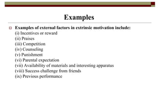 Examples
 Examples of external factors in extrinsic motivation include:
(i) Incentives or reward
(ii) Praises
(iii) Competition
(iv) Counseling
(v) Punishment
(vi) Parental expectation
(vii) Availability of materials and interesting apparatus
(viii) Success challenge from friends
(ix) Previous performance
 