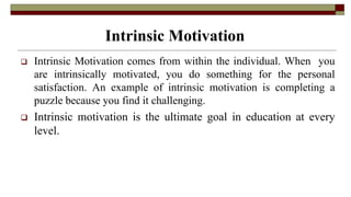 Intrinsic Motivation
 Intrinsic Motivation comes from within the individual. When you
are intrinsically motivated, you do something for the personal
satisfaction. An example of intrinsic motivation is completing a
puzzle because you find it challenging.
 Intrinsic motivation is the ultimate goal in education at every
level.
 