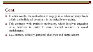 Cont.
 In other words, the motivation to engage in a behavior arises from
within the individual because it is intrinsically rewarding.
 This contrasts with extrinsic motivation, which involves engaging
in a behavior in order to earn external rewards or avoid
punishments.
 e.g., Interest, curiosity, personal challenge and improvement
 