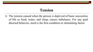 Tension
 The tension caused when the person is deprived of basic necessities
of life as food, water, and sleep, causes imbalance. For any goal
directed behavior, need is the first condition or stimulating factor.
 