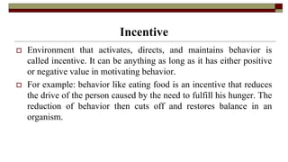 Incentive
 Environment that activates, directs, and maintains behavior is
called incentive. It can be anything as long as it has either positive
or negative value in motivating behavior.
 For example: behavior like eating food is an incentive that reduces
the drive of the person caused by the need to fulfill his hunger. The
reduction of behavior then cuts off and restores balance in an
organism.
 