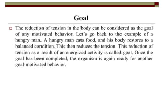 Goal
 The reduction of tension in the body can be considered as the goal
of any motivated behavior. Let’s go back to the example of a
hungry man. A hungry man eats food, and his body restores to a
balanced condition. This then reduces the tension. This reduction of
tension as a result of an energized activity is called goal. Once the
goal has been completed, the organism is again ready for another
goal-motivated behavior.
 