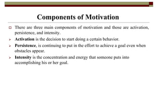 Components of Motivation
 There are three main components of motivation and those are activation,
persistence, and intensity.
 Activation is the decision to start doing a certain behavior.
 Persistence, is continuing to put in the effort to achieve a goal even when
obstacles appear.
 Intensity is the concentration and energy that someone puts into
accomplishing his or her goal.
 