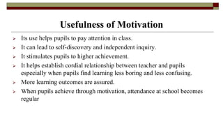 Usefulness of Motivation
 Its use helps pupils to pay attention in class.
 It can lead to self-discovery and independent inquiry.
 It stimulates pupils to higher achievement.
 It helps establish cordial relationship between teacher and pupils
especially when pupils find learning less boring and less confusing.
 More learning outcomes are assured.
 When pupils achieve through motivation, attendance at school becomes
regular
 