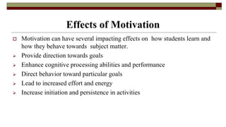 Effects of Motivation
 Motivation can have several impacting effects on how students learn and
how they behave towards subject matter.
 Provide direction towards goals
 Enhance cognitive processing abilities and performance
 Direct behavior toward particular goals
 Lead to increased effort and energy
 Increase initiation and persistence in activities
 