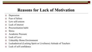 Reasons for Lack of Motivation
 Depression
 Fear of failure
 Low self-esteem
 Lack of interest
 Procrastination habit
 Stress
 Academic Pressure
 Lack of Love
 Unhealthy Home Environment
 Lackadaisical (Lacking Spirit or Liveliness) Attitude of Teachers
 Lack of self confidence
 