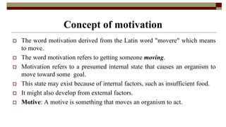Concept of motivation
 The word motivation derived from the Latin word "movere" which means
to move.
 The word motivation refers to getting someone moving.
 Motivation refers to a presumed internal state that causes an organism to
move toward some goal.
 This state may exist because of internal factors, such as insufficient food.
 It might also develop from external factors.
 Motive: A motive is something that moves an organism to act.
 