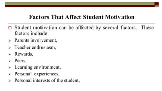 Factors That Affect Student Motivation
 Student motivation can be affected by several factors. These
factors include:
 Parents involvement,
 Teacher enthusiasm,
 Rewards,
 Peers,
 Learning environment,
 Personal experiences,
 Personal interests of the student,
 