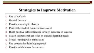 Strategies to Improve Motivation
 Use of AV aids
 Graded Lessons
 Provide meaningful choices
 Protect the student from embarrassment
 Build positive self confidence through evidence of success
 Match instructional activities to students learning needs
 Model learning with enthusiasm
 Use cooperative learning approach
 Provide celebrations for success
 