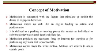 Concept of Motivation
 Motivation is concerned with the factors that stimulate or inhibit the
desire to engage in behavior.
 Motivation makes us kick like an engine leading to action and
performance.
 It is defined as a pushing or moving power that makes an individual to
strive to achieve a set goal despite difficulties.
 Motivation provides the necessary force or impetus for learning or for
performing any work that is worthwhile.
 Motivation comes from the word motive. Motives are desires to attain
certain goals.
 