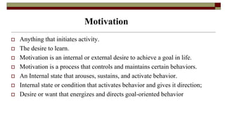 Motivation
 Anything that initiates activity.
 The desire to learn.
 Motivation is an internal or external desire to achieve a goal in life.
 Motivation is a process that controls and maintains certain behaviors.
 An Internal state that arouses, sustains, and activate behavior.
 Internal state or condition that activates behavior and gives it direction;
 Desire or want that energizes and directs goal-oriented behavior
 
