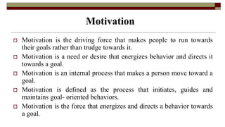 Motivation
 Motivation is the driving force that makes people to run towards
their goals rather than trudge towards it.
 Motivation is a need or desire that energizes behavior and directs it
towards a goal.
 Motivation is an internal process that makes a person move toward a
goal.
 Motivation is defined as the process that initiates, guides and
maintains goal- oriented behaviors.
 Motivation is the force that energizes and directs a behavior towards
a goal.
 