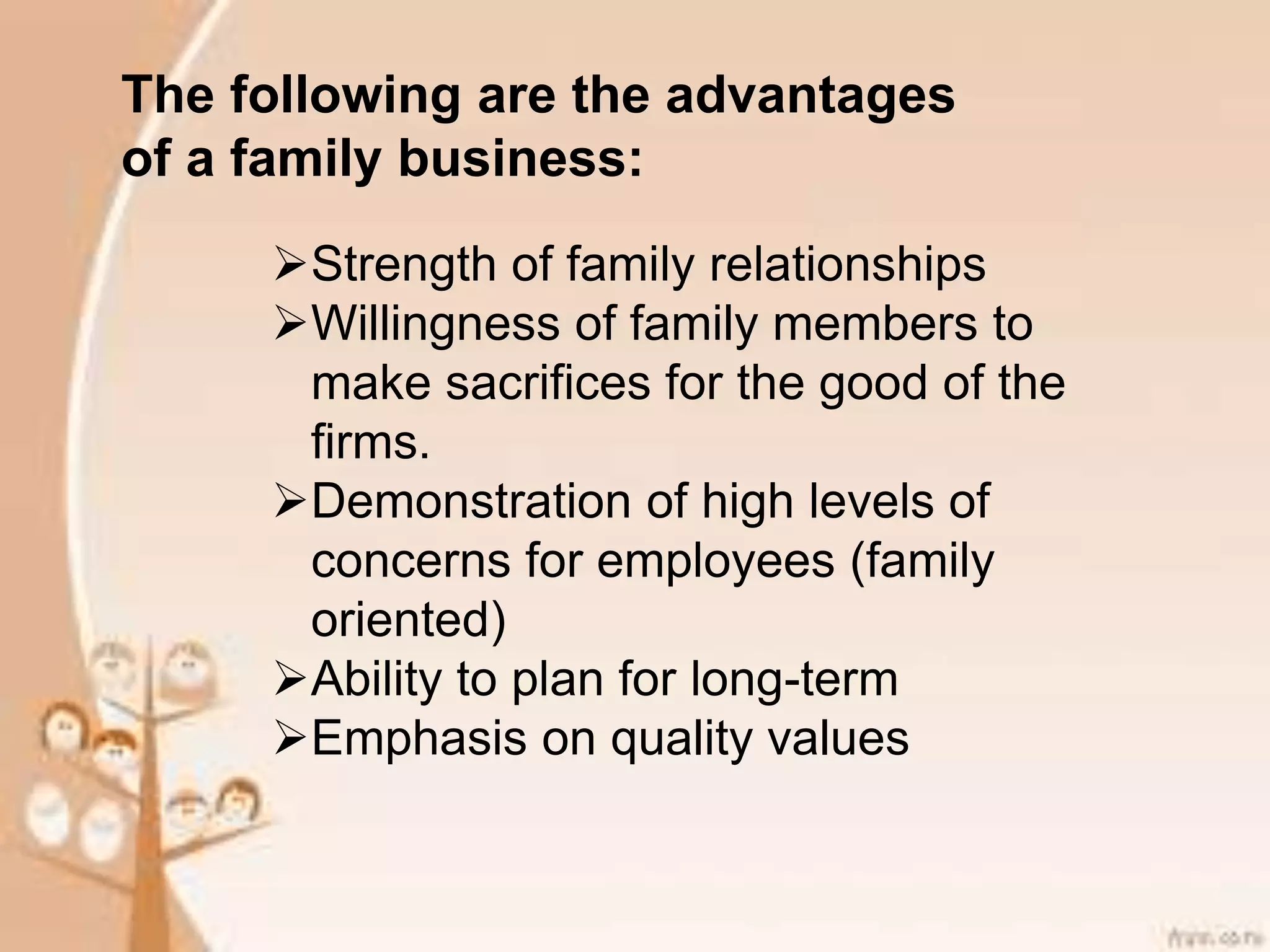 The following are the advantages
of a family business:
Strength of family relationships
Willingness of family members to
make sacrifices for the good of the
firms.
Demonstration of high levels of
concerns for employees (family
oriented)
Ability to plan for long-term
Emphasis on quality values
 