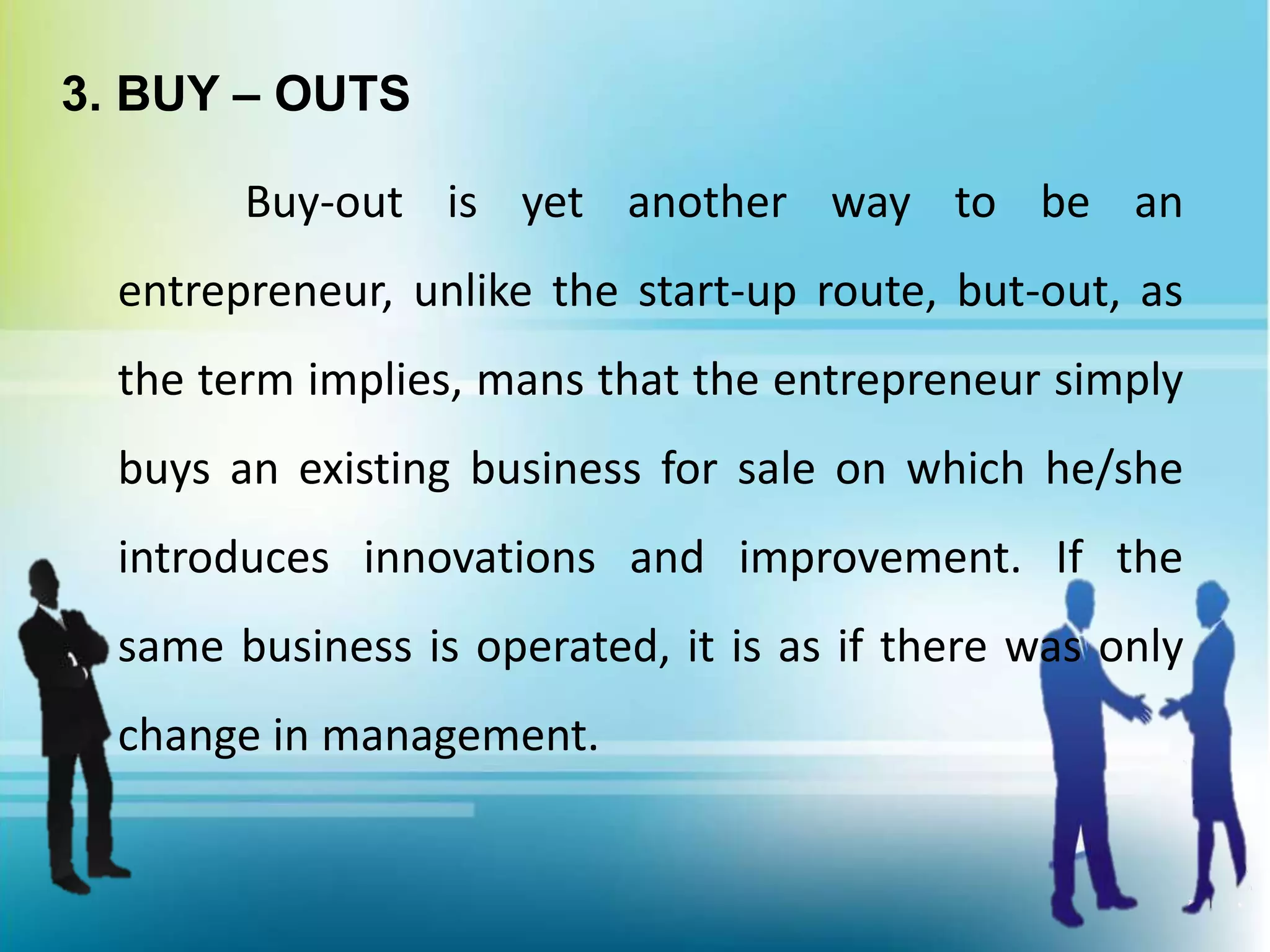 3. BUY – OUTS
Buy-out is yet another way to be an
entrepreneur, unlike the start-up route, but-out, as
the term implies, mans that the entrepreneur simply
buys an existing business for sale on which he/she
introduces innovations and improvement. If the
same business is operated, it is as if there was only
change in management.
 