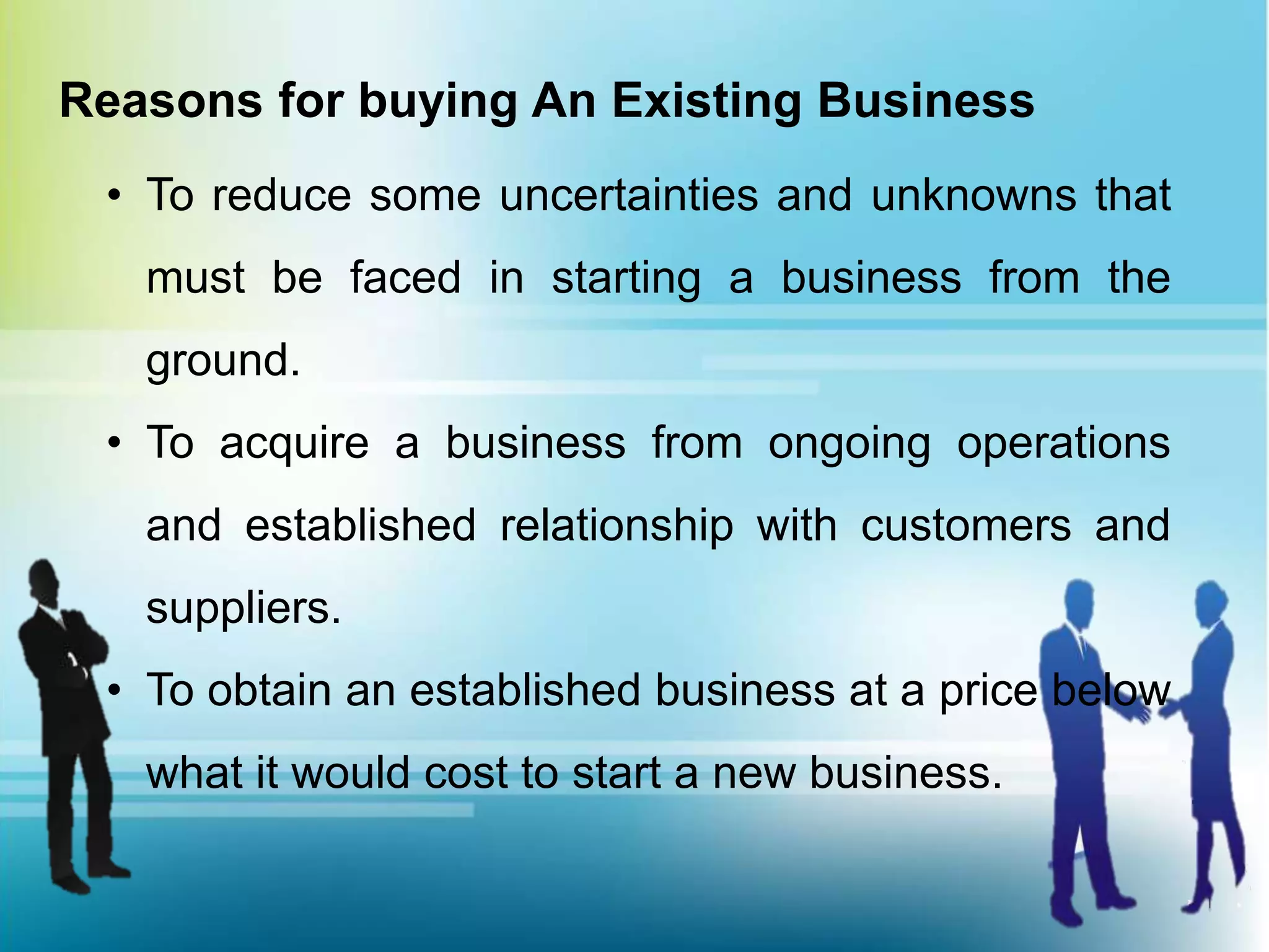 Reasons for buying An Existing Business
• To reduce some uncertainties and unknowns that
must be faced in starting a business from the
ground.
• To acquire a business from ongoing operations
and established relationship with customers and
suppliers.
• To obtain an established business at a price below
what it would cost to start a new business.
 
