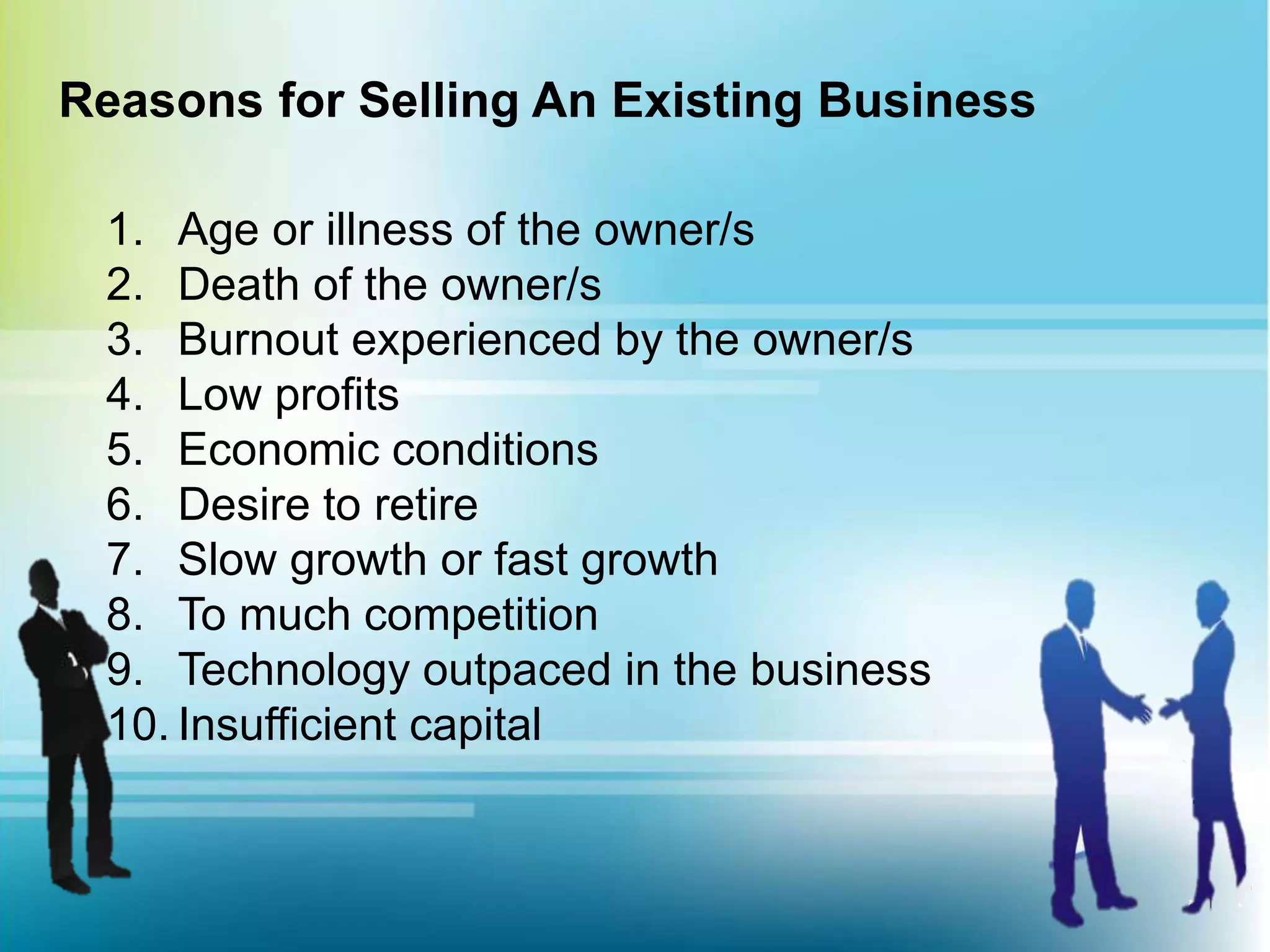 Reasons for Selling An Existing Business
1. Age or illness of the owner/s
2. Death of the owner/s
3. Burnout experienced by the owner/s
4. Low profits
5. Economic conditions
6. Desire to retire
7. Slow growth or fast growth
8. To much competition
9. Technology outpaced in the business
10. Insufficient capital
 