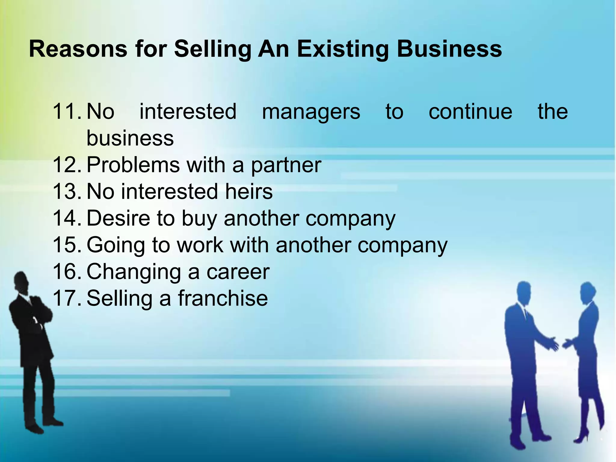 Reasons for Selling An Existing Business
11. No interested managers to continue the
business
12. Problems with a partner
13. No interested heirs
14. Desire to buy another company
15. Going to work with another company
16. Changing a career
17. Selling a franchise
 