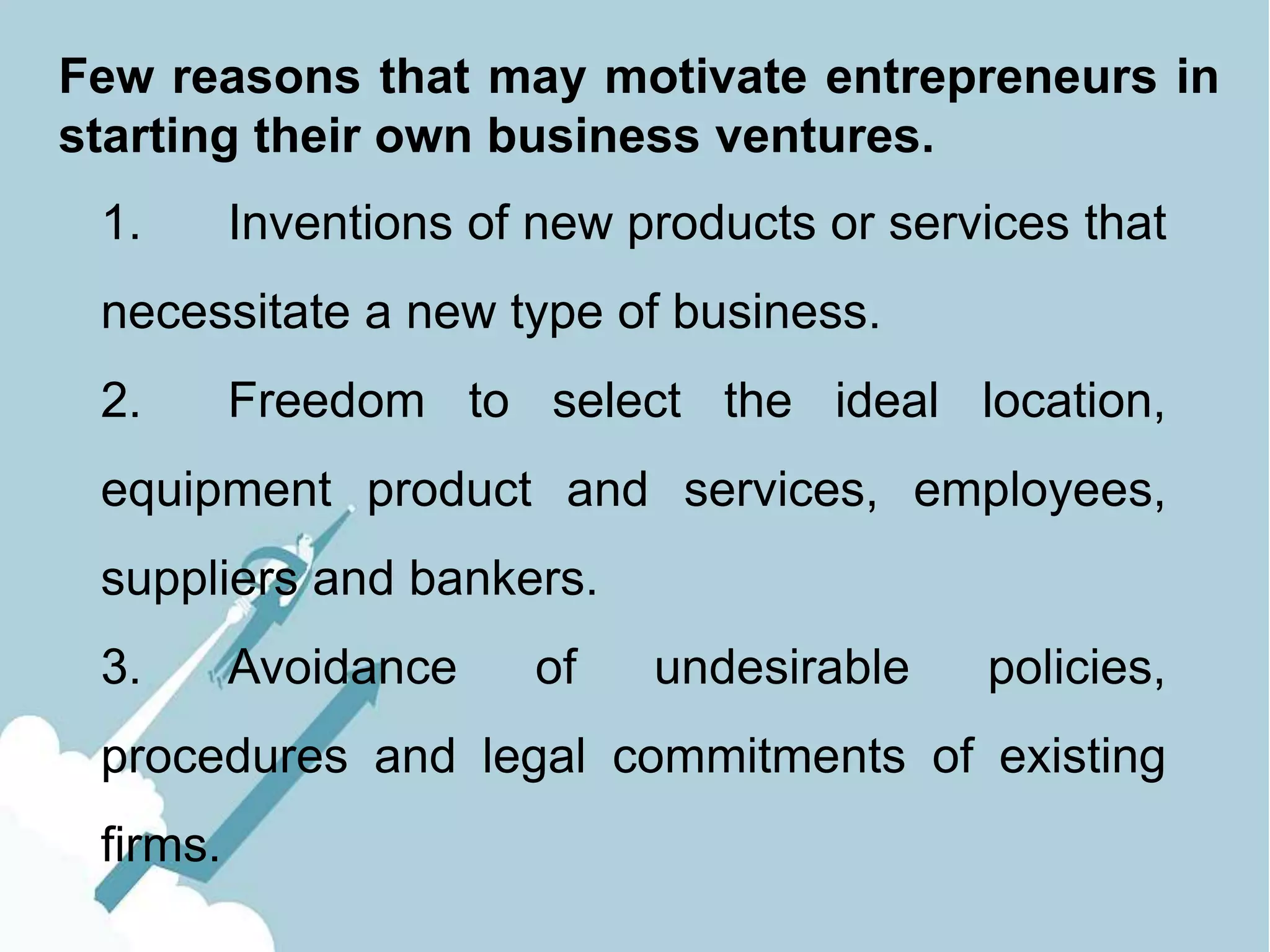 Few reasons that may motivate entrepreneurs in
starting their own business ventures.
1. Inventions of new products or services that
necessitate a new type of business.
2. Freedom to select the ideal location,
equipment product and services, employees,
suppliers and bankers.
3. Avoidance of undesirable policies,
procedures and legal commitments of existing
firms.
 