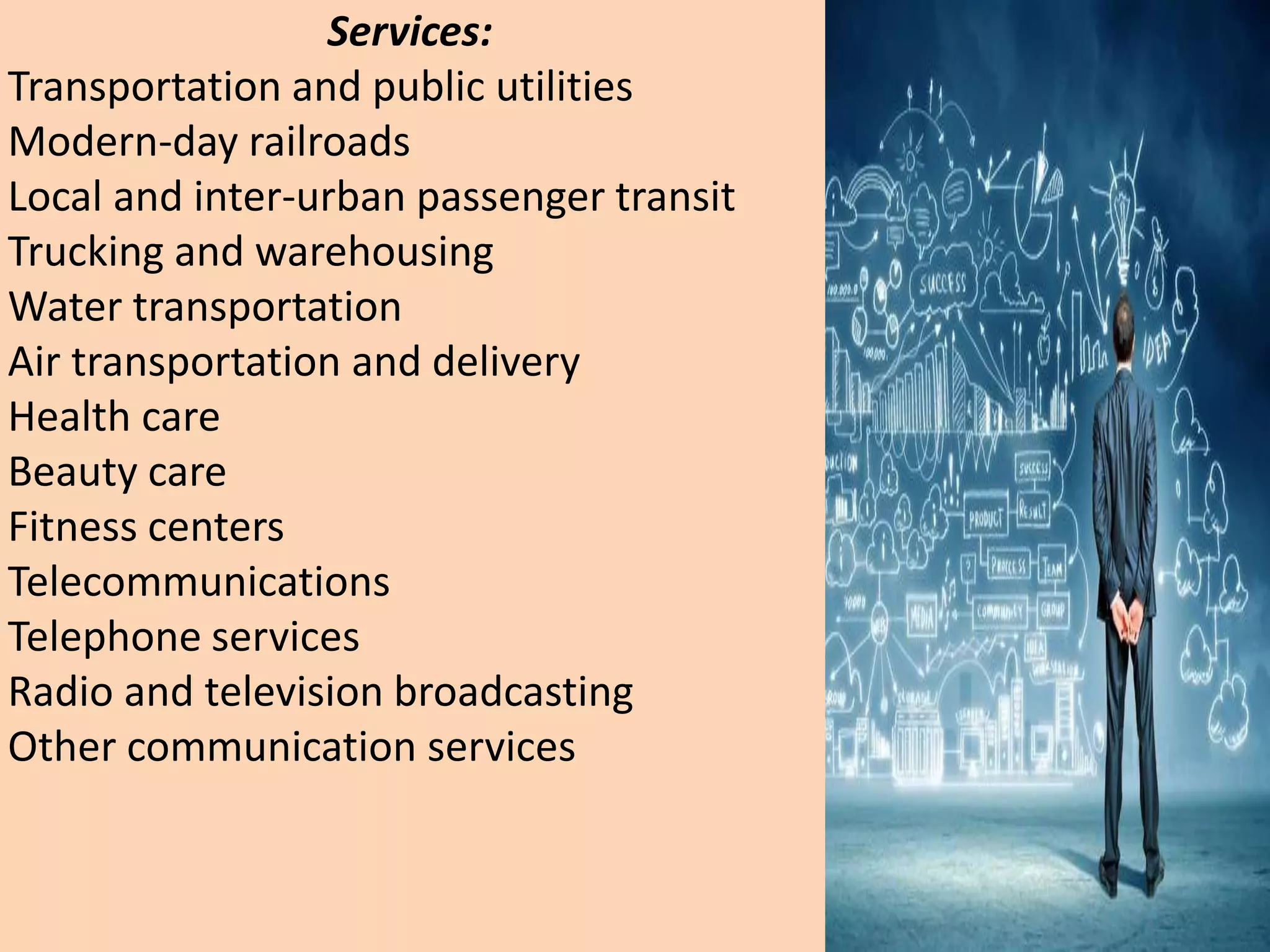 Services:
Transportation and public utilities
Modern-day railroads
Local and inter-urban passenger transit
Trucking and warehousing
Water transportation
Air transportation and delivery
Health care
Beauty care
Fitness centers
Telecommunications
Telephone services
Radio and television broadcasting
Other communication services
 