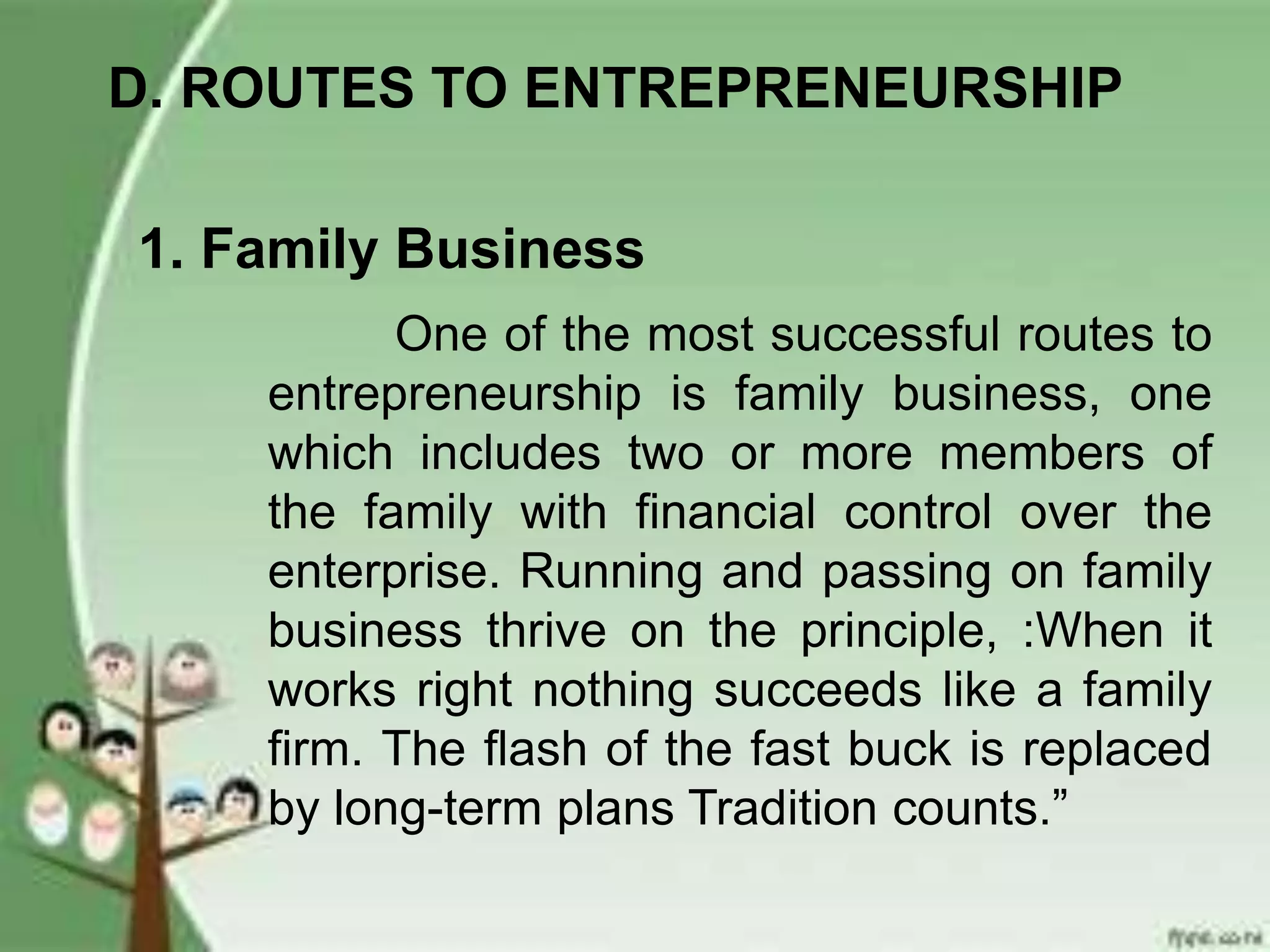 D. ROUTES TO ENTREPRENEURSHIP
1. Family Business
One of the most successful routes to
entrepreneurship is family business, one
which includes two or more members of
the family with financial control over the
enterprise. Running and passing on family
business thrive on the principle, :When it
works right nothing succeeds like a family
firm. The flash of the fast buck is replaced
by long-term plans Tradition counts.”
 